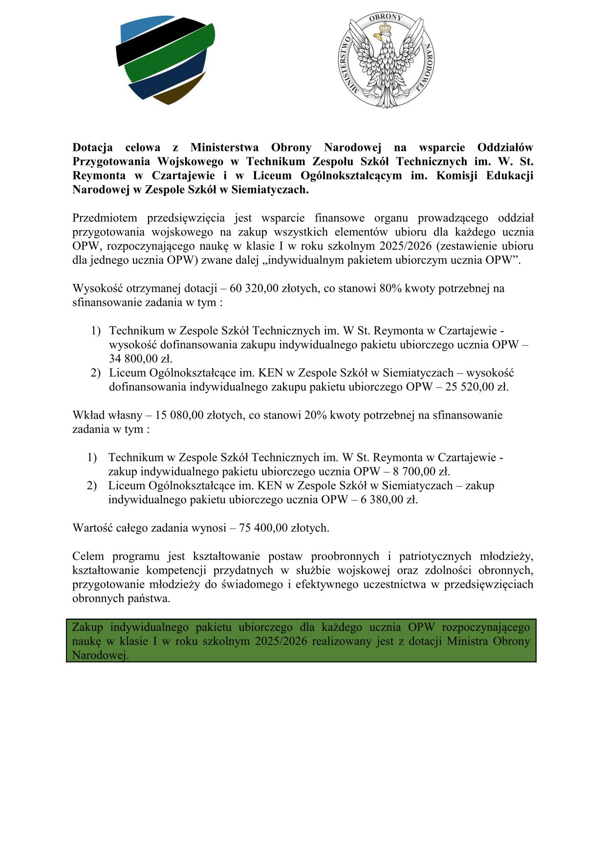 Tekst alternatywny: Dokument z logo i tekstem w języku polskim dotyczący pomocy finansowej dla szkół, zawierający zaznaczone na zielono oświadczenie. Tekst transkrypcji: Dotacja celowa z Ministerstwa Obrony Narodowej na wsparcie Oddziałów Przygotowania Wojskowego w Technikum Zespołu Szkół Technicznych im. W. St. Reymonta w Czartajewie i w Liceum Ogólnokształcącym im. Komisji Edukacji Narodowej w Zespole Szkół w Siemiatyczach. Przedmiotem przedsięwzięcia jest wsparcie finansowe organu prowadzącego oddział przygotowania wojskowego na zakup wszystkich elementów ubioru dla każdego ucznia OPW, rozpoczynającego naukę w klasie I w roku szkolnym 2025/2026 (zestawienie ubioru dla jednego ucznia OPW) zwane dalej „indywidualnym pakietem ubiorczym ucznia OPW”. Wysokość otrzymanej dotacji – 60 320,00 złotych, co stanowi 80% kwoty potrzebnej na sfinansowanie zadania w tym : Technikum w Zespole Szkół Technicznych im. W St. Reymonta w Czartajewie - wysokość dofinansowania zakupu indywidualnego pakietu ubiorczego ucznia OPW – 34 800,00 zł. Liceum Ogólnokształcące im. KEN w Zespole Szkół w Siemiatyczach – wysokość dofinansowania indywidualnego zakupu pakietu ubiorczego OPW – 25 520,00 zł. Wkład własny – 15 080,00 złotych, co stanowi 20% kwoty potrzebnej na sfinansowanie zadania w tym : Technikum w Zespole Szkół Technicznych im. W St. Reymonta w Czartajewie - zakup indywidualnego pakietu ubiorczego ucznia OPW – 8 700,00 zł. Liceum Ogólnokształcące im. KEN w Zespole Szkół w Siemiatyczach – zakup indywidualnego pakietu ubiorczego ucznia OPW – 6 380,00 zł. Wartość całego zadania wynosi – 75 400,00 złotych. Celem programu jest kształtowanie postaw proobronnych i patriotycznych młodzieży, kształtowanie kompetencji przydatnych w służbie wojskowej oraz zdolności obronnych, przygotowanie młodzieży do świadomego i efektywnego uczestnictwa w przedsięwzięciach obronnych państwa. Zakup indywidualnego pakietu ubiorczego dla każdego ucznia OPW rozpoczynającego naukę w klasie I w roku szkolnym 2025/2026 realizowany jest z dotacji Ministra Obrony Narodowej.