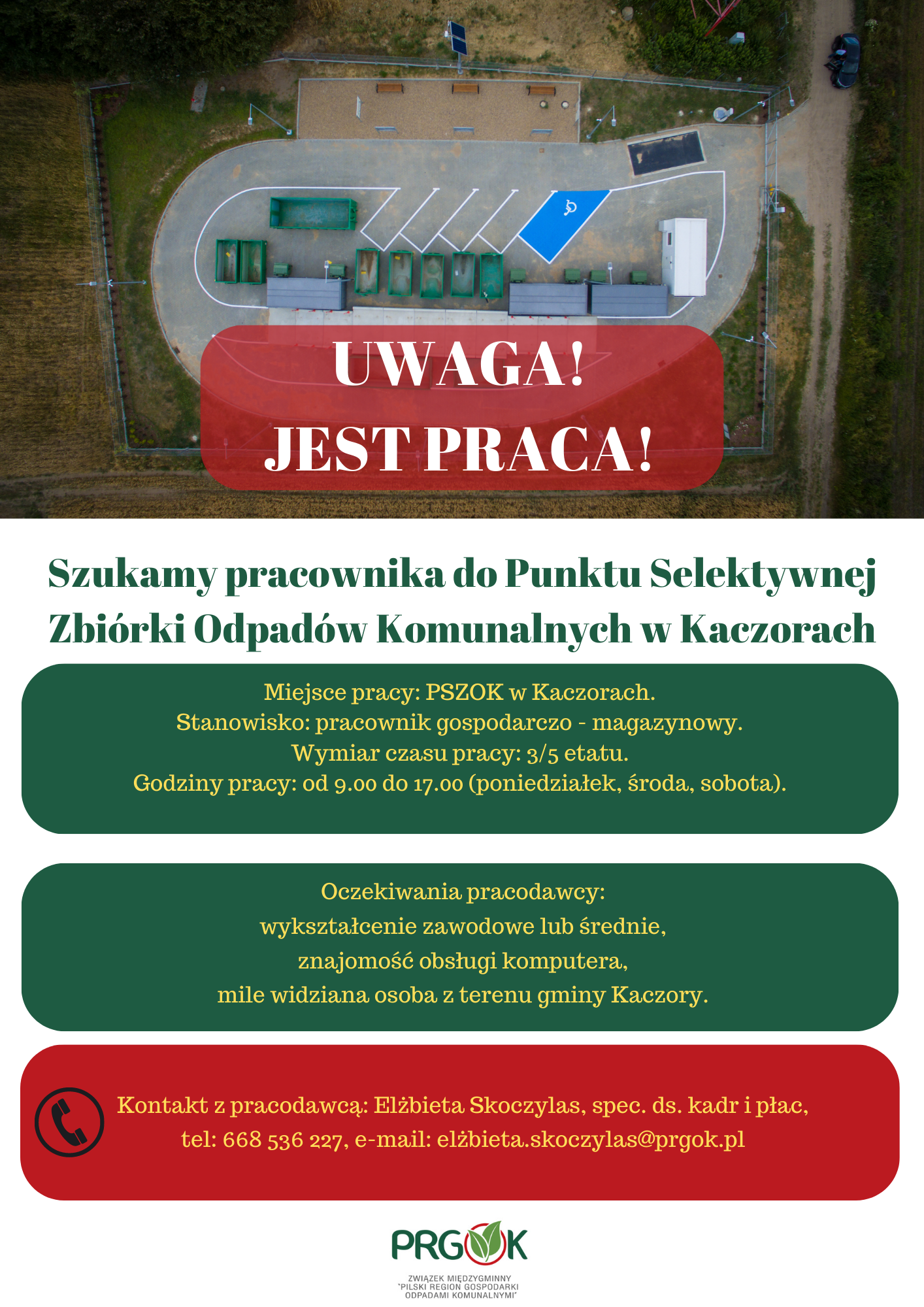 Szukamy pracownika do Punktu Selektywnej Zbiórki Odpadów Komunalnych w Kaczorach Miejsce pracy: PSZOK w Kaczorach. Stanowisko: pracownik gospodarczo-magazynowy. Wymiar czasu pracy: 3/5 etatu. Godziny pracy: od 9.00 do 17.00 (poniedziałek, środa, sobota). Oczekiwania pracodawcy: wykształcenie zawodowe lub średnie, znajomość obsługi komputera, mile widziana osoba z terenu gminy Kaczory. Kontakt z pracodawcą: Elżbieta Skoczylas, spec. ds. kadr i płac. tel: 668 536 227, e-mail: elżbieta.sskoczylas@prgok.pl