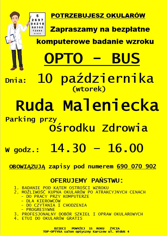 Plakat formatu A4 zawierający informację – zaproszenie na bezpłatne komputerowe badanie wzroku OPTO-BUS. Badanie ma odbyć się w dniu 10 października (wtorek), w godzinach od 14.30 do 16.00. Opto-bus będzie zlokalizowany na parkingu przed Ośrodkiem Zdrowia w Rudzie Malenieckiej. Z niniejszego badania mogą skorzystać pacjenci powyżej 15 roku życia. Badania obejmują: badanie pod kątem ostrości wzroku; istnieje możliwość zamówienia okularów po atrakcyjnych cenach; profesjonalny dobór szkieł i opraw okularowych; etui do okularów gratis. Obowiązują zapisy pod numerem telefonu: 690 – 070 - 902