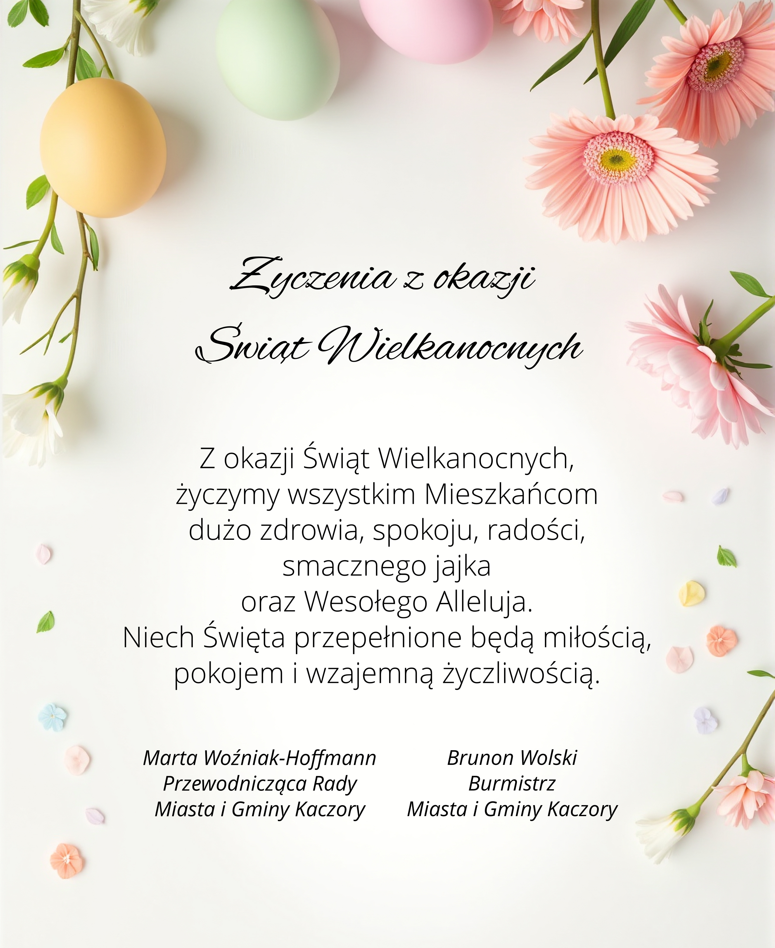 Życzenia z okazji Świąt Wielkanocnych Z okazji Świąt Wielkanocnych życzymy wszystkim Mieszkańcom dużo zdrowia, spokoju, radości, smacznego jajka oraz Wesołego Alleluja. Niech Święta przepełnione będą miłością, pokojem i wzajemną życzliwością. Marta Woźniak-Hoffmann Przewodnicząca Rady Miasta i Gminy Kaczory Brunon Wolski Burmistrz Miasta i Gminy Kaczory