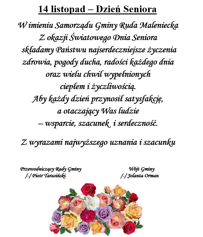 Grafika z okazji „Dnia Seniora” z napisem: 14 listopad – Dzień Seniora Tekst życzeń: „W imieniu Samorządu Gminy Ruda Maleniecka Z okazji Światowego Dnia Seniora składamy Państwu najserdeczniejsze życzenia zdrowia, pogody ducha, radości każdego dnia oraz wielu chwil wypełnionych ciepłem i życzliwością. Aby każdy dzień przynosił satysfakcję, a otaczający Was ludzie – wsparcie, szacunek i serdeczność. Z wyrazami najwyższego uznania i szacunku” Podpisy: Przewodniczący Rady Gminy – Piotr Tarasiński Wójt Gminy – Jolanta Orman Na dole znajduje się grafika z kolorowym bukietem róż w odcieniach czerwieni, różu, żółci, pomarańczu i bieli.