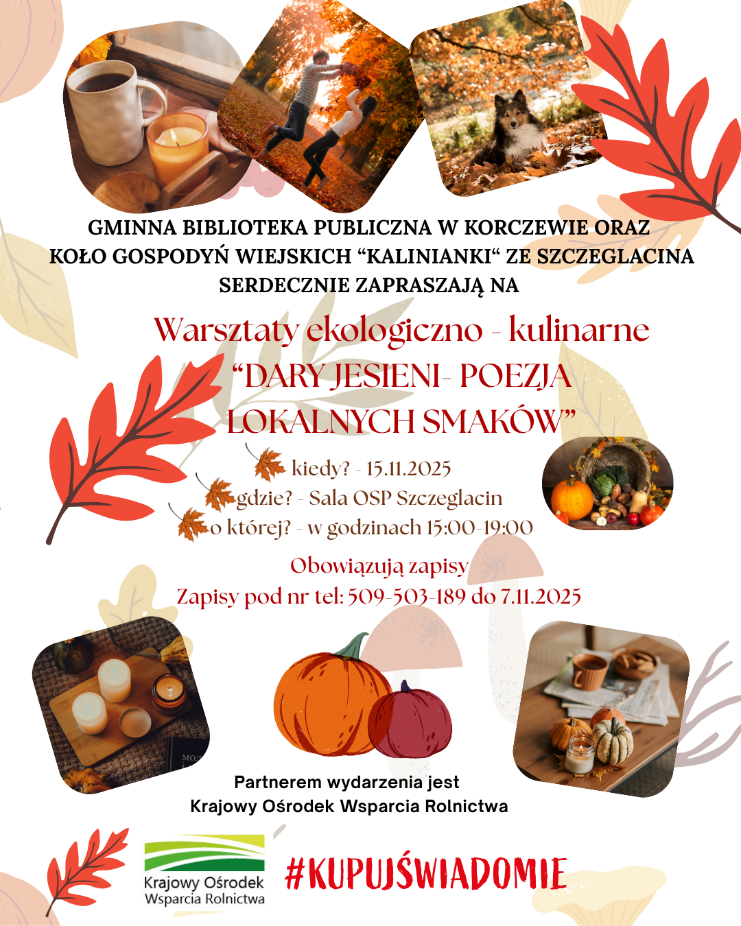 a tle jesiennych liści i jesiennych pejzaży treść: GMINNA BIBLIOTEKA PUBLICZNA W KORCZEWIE ORAZ KOŁO GOSPODYŃ WIEJSKICH "KALINIANKI" ZE SZCZEGLACINA SERDECZNIE ZAPRASZAJĄ NA Warsztaty ekologiczno - kulinarne "DARY JESIENI-POEZJA LOKALNYCH SMAKÓW" kiedy? 15.11.2025, gdzie? Sala OSP Szczeglacin, o której? w godzinach 15:00-19:00. Obowiązują zapisy. Zapisy pod nr tel: 509-503 189 do 7.11.2025