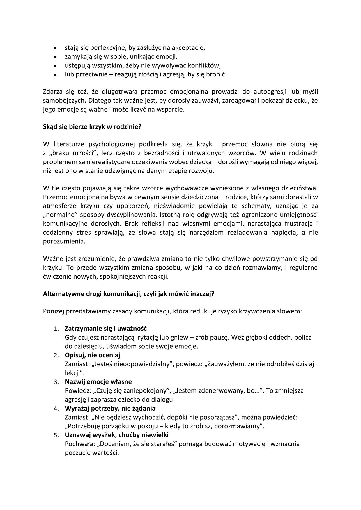 stają się perfekcyjne, by zasłużyć na akceptację, zamykają się w sobie, unikając emocji, ustępują wszystkim, żeby nie wywoływać konfliktów, lub przeciwnie – reagują złością i agresją, by się bronić. Zdarza się też, że długotrwała przemoc emocjonalna prowadzi do autoagresji lub myśli samobójczych. Dlatego tak ważne jest, by dorosły zauważył, zareagował i pokazał dziecku, że jego emocje są ważne i może liczyć na wsparcie. Skąd się bierze krzyk w rodzinie? W literaturze psychologicznej podkreśla się, że krzyk i przemoc słowna nie biorą się z „braku miłości”, lecz często z bezradności i utrwalonych wzorców. W wielu rodzinach problemem są nierealistyczne oczekiwania wobec dziecka – dorośli wymagają od niego więcej, niż jest ono w stanie udźwignąć na danym etapie rozwoju. W tle często pojawiają się także wzorce wychowawcze wyniesione z własnego dzieciństwa. Przemoc emocjonalna bywa w pewnym sensie dziedziczona – rodzice, którzy sami dorastali w atmosferze krzyku czy upokorzeń, nieświadomie powielają te schematy, uznając je za „normalne” sposoby dyscyplinowania. Istotną rolę odgrywają też ograniczone umiejętności komunikacyjne dorosłych. Brak refleksji nad własnymi emocjami, narastająca frustracja i codzienny stres sprawiają, że słowa stają się narzędziem rozładowania napięcia, a nie porozumienia. Ważne jest zrozumienie, że prawdziwa zmiana to nie tylko chwilowe powstrzymanie się od krzyku. To przede wszystkim zmiana sposobu, w jaki na co dzień rozmawiamy, i regularne ćwiczenie nowych, spokojniejszych reakcji. Alternatywne drogi komunikacji, czyli jak mówić inaczej? Poniżej przedstawiamy zasady komunikacji, która redukuje ryzyko krzywdzenia słowem: Zatrzymanie się i uważność Gdy czujesz narastającą irytację lub gniew – zrób pauzę. Weź głęboki oddech, policz do dziesięciu, uświadom sobie swoje emocje. Opisuj, nie oceniaj Zamiast: „Jesteś nieodpowiedzialny”, powiedz: „Zauważyłem, że nie odrobiłeś dzisiaj lekcji”. Nazwij emocje własne Powiedz: „Czuję się zaniepokojony”, „Jestem zdenerwowany, bo...”. To zmniejsza agresję i zaprasza dziecko do dialogu. Wyrażaj potrzeby, nie żądania Zamiast: „Nie będziesz wychodzić, dopóki nie posprzątasz”, można powiedzieć: „Potrzebuję porządku w pokoju – kiedy to zrobisz, porozmawiamy”. Unzawaj wysiłek, choćby niewielki Pochwała: „Doceniam, że się starałeś” pomaga budować motywację i wzmacnia poczucie wartości.