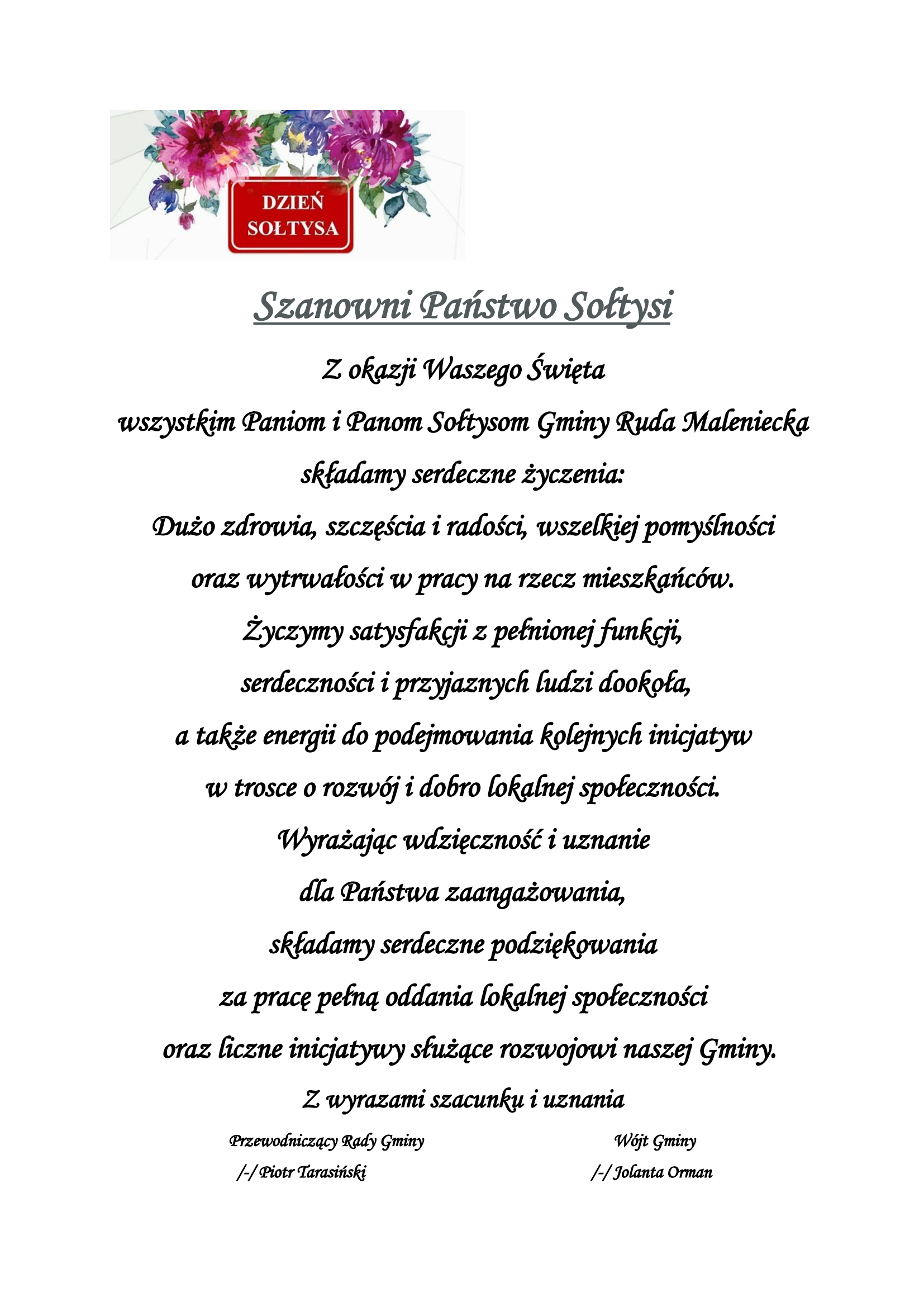„Kartka okolicznościowa z napisem „Dzień Sołtysa” i kwiatową dekoracją. Treść życzeń: Szanowni Państwo Sołtysi. Z okazji Waszego Święta wszystkim Paniom i Panom Sołtysom Gminy Ruda Maleniecka składamy serdeczne życzenia: dużo zdrowia, szczęścia i radości, wszelkiej pomyślności oraz wytrwałości w pracy na rzecz mieszkańców. Życzymy satysfakcji z pełnionej funkcji, serdeczności i przyjaznych ludzi dookoła, a także energii do podejmowania kolejnych inicjatyw w trosce o rozwój i dobro lokalnej społeczności. Wyrażając wdzięczność i uznanie dla Państwa zaangażowania, składamy serdeczne podziękowania za pracę pełną oddania lokalnej społeczności oraz liczne inicjatywy służące rozwojowi naszej gminy. Z wyrazami szacunku i uznania. Przewodniczący Rady Gminy Piotr Tarasiński oraz Wójt Gminy Jolanta Orman.”