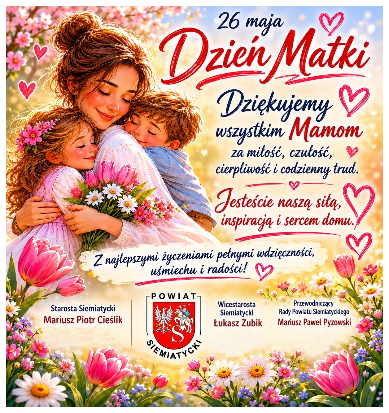 Kartka z okazji Dnia Matki przedstawiająca matkę obejmującą dwoje dzieci wśród kwiatów, z otaczającym je tekstem w języku polskim. Tekst: 26 maja Dzień Matki Dziękujemy wszystkim Mamom za miłość, czułość, cierpliwość i codzienny trud. Jesteście naszą siłą, inspiracją i sercem domu. Z najlepszymi życzeniami pełnymi wdzięczności, uśmiechu i radości! Powiat Siemiatycki Starosta Siemiatycki Mariusz Piotr Cieślik Wicestarosta Siemiatycki Łukasz Zubik Przewodniczący Rady Powiatu Siemiatyckiego Mariusz Paweł Pyzowski