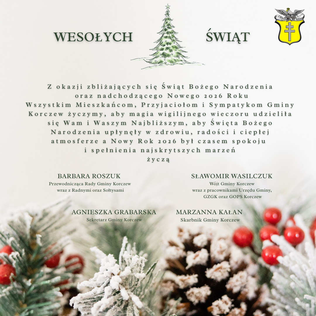 choinka, herb gminy Korczew, na dole fragmenty gałązek choinkowych i życzenia: Z okazji zbliżających się Świąt Bożego Narodzenia oraz nadchodzącego Nowego 2026 Roku Wszystkim Mieszkańcom, Przyjaciołom i Sympatykom Gminy Korczew życzymy, aby magia wigilijnego wieczoru udzieliła się Wam i Waszym Najbliższym, aby Święta Bożego Narodzenia upłynęły w zdrowiu, radości i ciepłej atmosferze a Nowy Rok 2026 był czasem spokoju i spełnienia najskrytszych marzeń życzą BARBARA ROSZUK- Przewodnicząca Rady Gminy Korczew wraz z Radnymi oraz Sołtysami, SŁAWOMIR WASILCZUK- Wójt Gminy Korczew wraz z pracownikami Urzędu Gminy, GZGK oraz GOPS Korczew, AGNIESZKA GRABARSKA- Sekretarz Gminy Korczew, MARZANNA KAŁAN- Skarbnik Gminy Korczew