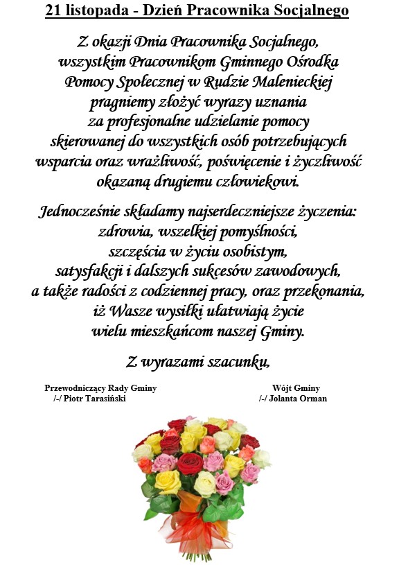 21 listopada - Dzień Pracownika Socjalnego Z okazji Dnia Pracownika Socjalnego, wszystkim Pracownikom Gminnego Ośrodka Pomocy Społecznej w Rudzie Malenieckiej pragniemy złożyć wyrazy uznania za profesjonalne udzielanie pomocy skierowanej do wszystkich osób potrzebujących wsparcia oraz wrażliwość, poświęcenie i życzliwość okazaną drugiemu człowiekowi. Jednocześnie składamy najserdeczniejsze życzenia: zdrowia, wszelkiej pomyślności, szczęścia w życiu osobistym, satysfakcji i dalszych sukcesów zawodowych, a także radości z codziennej pracy, oraz przekonania, iż Wasze wysiłki ułatwiają życie wielu mieszkańcom naszej Gminy. Z wyrazami szacunku, Przewodniczący Rady Gminy Wójt Gminy /-/ Piotr Tarasiński /-/ Jolanta Orman 