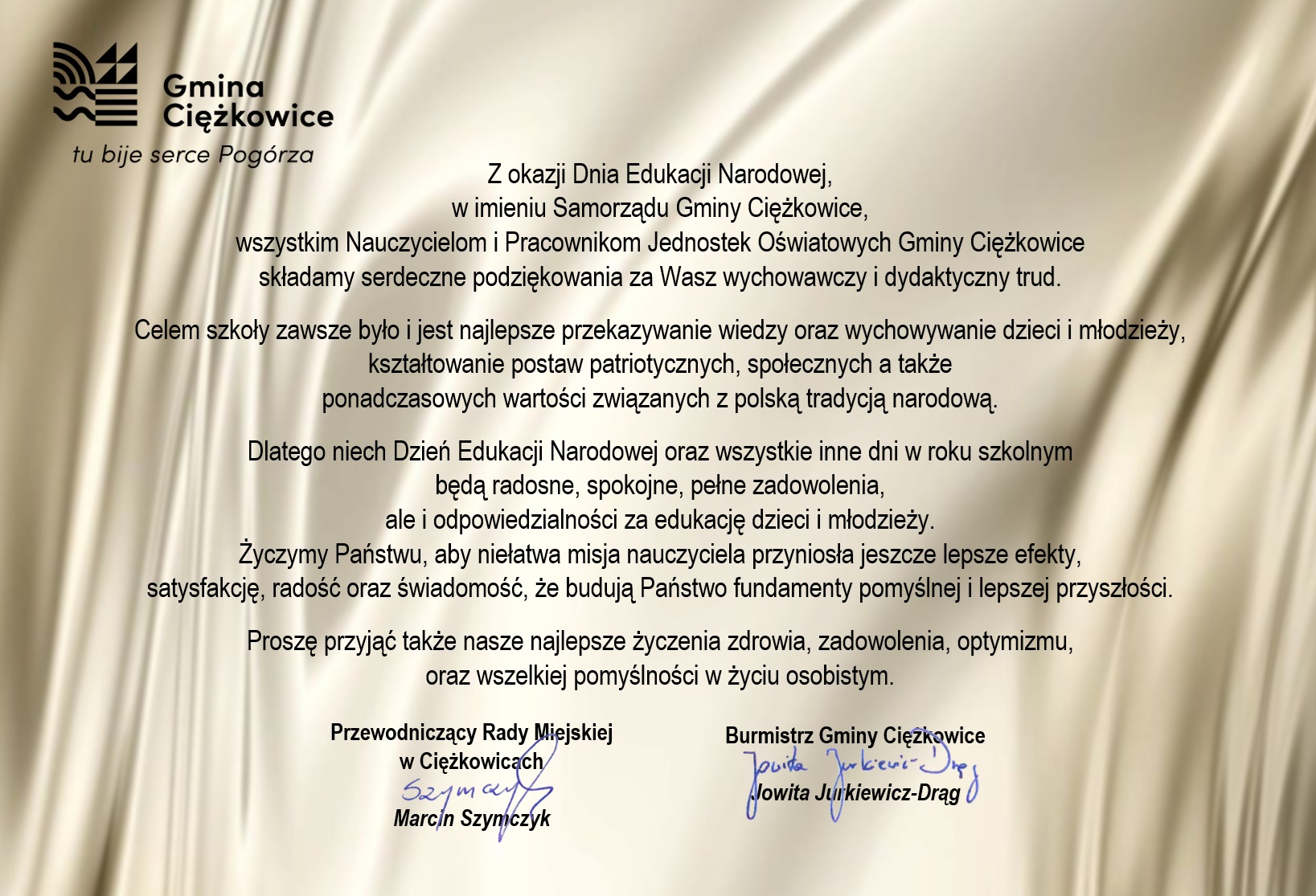 Z okazji Dnia Edukacji Narodowej, w imieniu Samorządu Gminy Ciężkowice, wszystkim Nauczycielom i Pracownikom Jednostek Oświatowych Gminy Ciężkowice składamy serdeczne podziękowania za Wasz wychowawczy i dydaktyczny trud.Celem szkoły zawsze było i jest najlepsze przekazywanie wiedzy oraz wychowywanie dzieci i młodzieży, kształtowanie postaw patriotycznych, społecznych a także ponadczasowych wartości związanych z polską tradycją narodową. Dlatego niech Dzień Edukacji Narodowej oraz wszystkie inne dni w roku szkolnym będą radosne, spokojne, pełne zadowolenia, ale i odpowiedzialności za edukację dzieci i młodzieży. Życzymy Państwu, aby niełatwa misja nauczyciela przyniosła jeszcze lepsze efekty, satysfakcję, radość oraz świadomość, że budują Państwo fundamenty pomyślnej i lepszej przyszłości. Proszę przyjąć także nasze najlepsze życzenia zdrowia, zadowolenia, optymizmu, oraz wszelkiej pomyślności w życiu osobistym. Burmistrz Gminy Ciężkowice Jowita Jurkiewicz-Drąg Przewodniczący Rady Miejskiej w Ciężkowicach Marcin Szymczyk