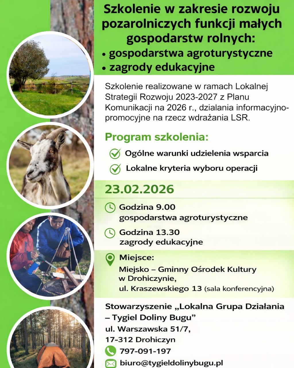 Szkolenie w zakresie rozwoju pozarolniczych funkcji małych gospodarstw rolnych: gospodarstwa agroturystyczne, zagrody edukacyjne Szkolenie realizowane w ramach Lokalnej Strategii Rozwoju 2023-2027 z Planu Komunikacji na 2026 r., działania informacyjno-promocyjne na rzecz wdrażania LSR. Program szkolenia: Ogólne warunki udzielenia wsparcia Lokalne kryteria wyboru operacji 23.02.2026 Godzina 9.00 gospodarstwa agroturystyczne Godzina 13.30 zagrody edukacyjne Miejsce: Miejsko - Gminny Ośrodek Kultury w Drohiczynie, ul. Kraszewskiego 13 (sala konferencyjna) Stowarzyszenie „Lokalna Grupa Działania – Tygiel Doliny Bugu” ul. Warszawska 51/7, 17-312 Drohiczyn 797-091-197 biuro@tygieldolinybugu.pl