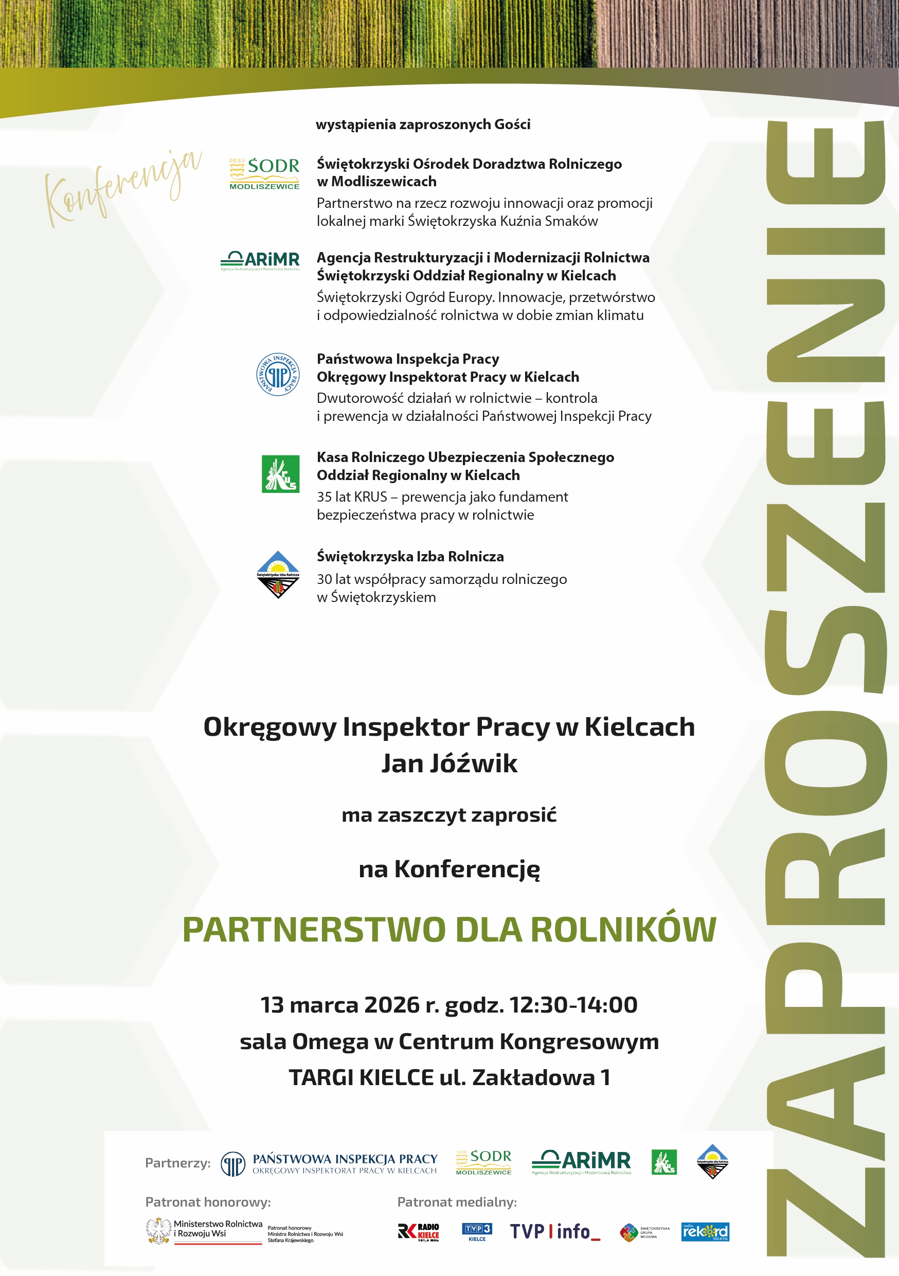 Zaproszenie na konferencję pt. „Partnerstwo dla rolników”. W górnej części grafiki znajduje się zielono-brązowy wzór przypominający strukturę drewna. Poniżej lista wystąpień zaproszonych gości wraz z logotypami instytucji: – Świętokrzyski Ośrodek Doradztwa Rolniczego w Modliszewicach – temat: partnerstwo na rzecz rozwoju innowacji i promocji lokalnej marki Świętokrzyska Kuźnia Smaków. – Agencja Restrukturyzacji i Modernizacji Rolnictwa, Świętokrzyski Oddział Regionalny w Kielcach – temat: „Świętokrzyski Ogród Europy. Innowacje, przetwórstwo i odpowiedzialność rolnictwa w dobie zmian klimatu”. – Państwowa Inspekcja Pracy, Okręgowy Inspektorat Pracy w Kielcach – temat: dwutorowość działań w rolnictwie: kontrola i prewencja. – Kasa Rolniczego Ubezpieczenia Społecznego, Oddział Regionalny w Kielcach – temat: „35 lat KRUS – prewencja jako fundament bezpieczeństwa pracy w rolnictwie”. – Świętokrzyska Izba Rolnicza – temat: 30 lat współpracy samorządu rolniczego w regionie. Na środku zaproszenia informacja: „Okręgowy Inspektor Pracy w Kielcach Jan Jóźwik ma zaszczyt zaprosić na Konferencję PARTNERSTWO DLA ROLNIKÓW”. Niżej: „13 marca 2026 r., godz. 12:30–14:00, sala Omega w Centrum Kongresowym Targi Kielce, ul. Zakładowa 1”. U dołu grafiki znajdują się logotypy partnerów: Państwowa Inspekcja Pracy, SODR Modliszewice, ARiMR, KRUS, Świętokrzyska Izba Rolnicza. Patronat honorowy: Ministerstwo Rolnictwa i Rozwoju Wsi. Patronat medialny: Radio Kielce, TVP1, TVP Info, TVP3 Kielce, Radio Rekord. Po prawej stronie w orientacji pionowej widoczne jest duże słowo „ZAPROSZENIE”.