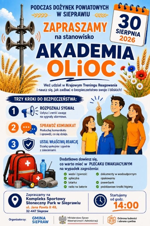 Na plakacie widnieje kolorowa zapowiedź wydarzenia „Akademia OLiOC”, organizowanego podczas Dożynek Powiatowych w Sieprawiu.Tematem wydarzenia jest bezpieczeństwo i Krajowy Trening Reagowania – uczestnicy mają dowiedzieć się, jak reagować na sygnały alarmowe i jak zachować się w sytuacji zagrożenia. Plakat przedstawia trzy kroki do bezpieczeństwa: rozpoznaj sygnał, sprawdź komunikat, ustal właściwą reakcję. Poruszono również temat plecaka ewakuacyjnego, w którym warto mieć m.in. wodę i żywność, apteczkę, latarkę, radio na baterie, dokumenty w wodoodpornym opakowaniu, powerbank oraz podstawowe środki higieny. Grafika zawiera ilustracje syren alarmowych, rodziny oraz wyposażenia plecaka ewakuacyjnego. Organizatorami są Gmina Siepraw, Ministerstwo Spraw Wewnętrznych i Administracji oraz Ochrona Ludności i Obrona Cywilna.