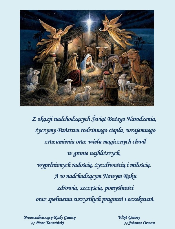 Z okazji nadchodzących Świąt Bożego Narodzenia, życzymy Państwu rodzinnego ciepła, wzajemnego zrozumienia oraz wielu magicznych chwil w gronie najbliższych, wypełnionych radością, życzliwością i miłością. A w nadchodzącym Nowym Roku zdrowia, szczęścia, pomyślności oraz spełnienia wszystkich pragnień i oczekiwań. Przewodniczący Rady Gminy Wójt Gminy /-/ Piotr Tarasiński /-/ Jolanta Orman
