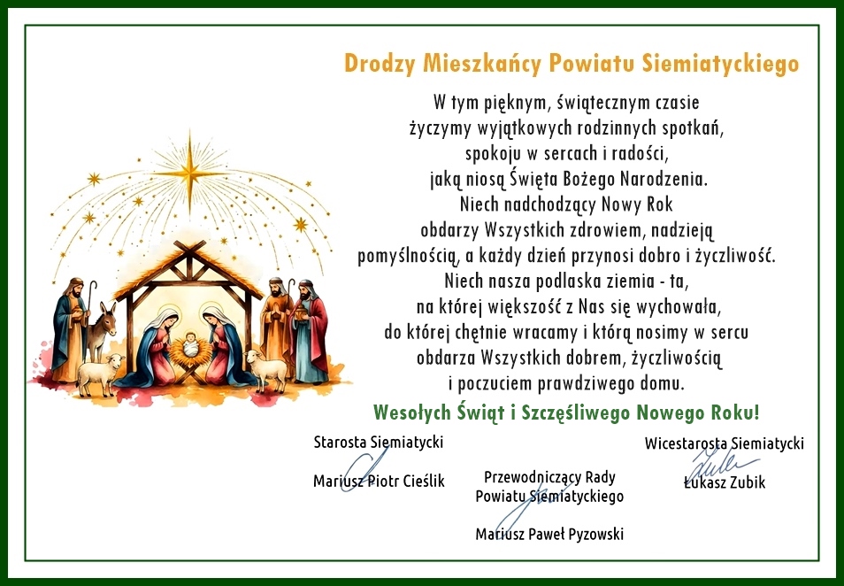 Tekst transkrypcji: Drodzy Mieszkańcy Powiatu Siemiatyckiego W tym pięknym, świątecznym czasie życzymy wyjątkowych rodzinnych spotkań, spokoju w sercach i radości, jaką niosą Święta Bożego Narodzenia. Niech nadchodzący Nowy Rok obdarzy Wszystkich zdrowiem, nadzieją pomyślnością, a każdy dzień przynosi dobro i życzliwość. Niech nasza podlaska ziemia - ta, na której większość z Nas się wychowała, do której chętnie wracamy i którą nosimy w sercu obdarza Wszystkich dobrem, życzliwością i poczuciem prawdziwego domu. Wesołych Świąt i Szczęśliwego Nowego Roku! Starosta Siemiatycki Mariusz Piotr Cieślik Przewodniczący Rady Powiatu Siemiatyckiego Mariusz Paweł Pyzowski Wicestarosta Siemiatycki Łukasz Zubik