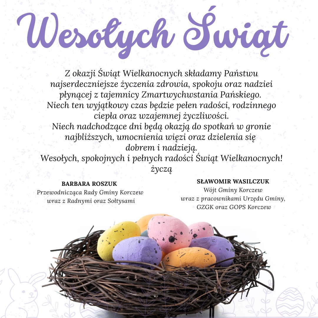 Na górze fioletowy napis: "Wesołych Świąt" Z okazji Świąt Wielkanocnych składamy Państwu najserdeczniejsze życzenia zdrowia, spokoju oraz nadziei płynącej z tajemnicy Zmartwychwstania Pańskiego. Niech ten wyjątkowy czas będzie pełen radości, rodzinnego ciepła oraz wzajemnej życzliwości. Niech nadchodzące dni będą okazją do spotkań w gronie najbliższych, umocnienia więzi oraz dzielenia się dobrem i nadzieją. Wesołych, spokojnych i pełnych radości Świąt Wielkanocnych! Życzą BARBARA ROSZUK Przewodnicząca Rady Gminy Korczew wraz z Radnymi oraz Sołtysami SŁAWOMIR WASILCZUK-Wójt Gminy Korczew wraz z pracownikami Urzędu Gminy, GZGK oraz GOPS Korczew poniżej wiklinowy koszyczek z kolorowymi pisankami