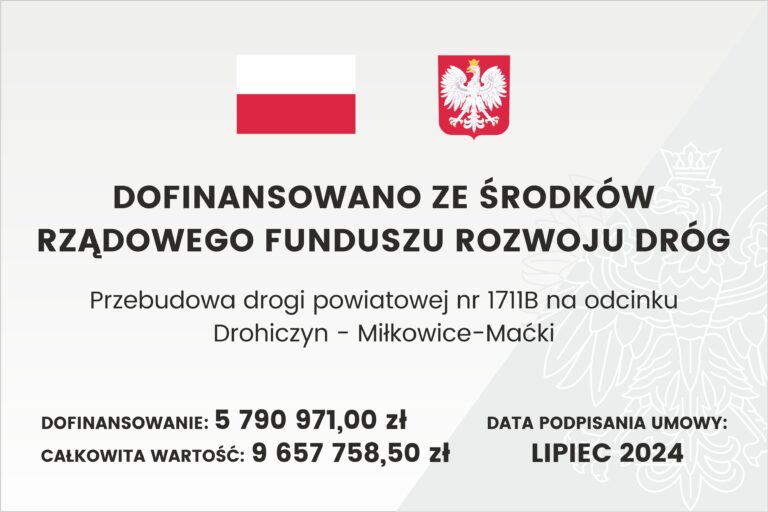 Baner z flagą Polski, herbem i tekstem dotyczącym lokalnego projektu inwestycyjnego. Tekst transkrypcji: DOFINANSOWANO ZE ŚRODKÓW RZĄDOWEGO FUNDUSZU ROZWOJU DRÓG Przebudowa drogi powiatowej nr 1711B na odcinku Drohiczyn - Miłkowice-Maćki DOFINANSOWANIE: 5 790 971,00 zł CAŁKOWITA WARTOŚĆ: 9 657 758,50 zł DATA PODPISANIA UMOWY: LIPIEC 2024