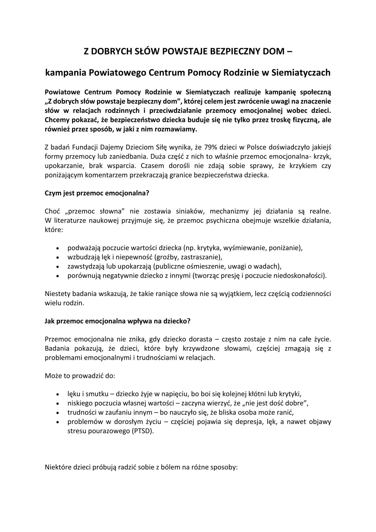 Z DOBRYCH SŁÓW POWSTAJE BEZPIECZNY DOM – kampania Powiatowego Centrum Pomocy Rodzinie w Siemiatyczach Powiatowe Centrum Pomocy Rodzinie w Siemiatyczach realizuje kampanię społeczną „Z dobrych słów powstaje bezpieczny dom”, której celem jest zwrócenie uwagi na znaczenie słów w relacjach rodzinnych i przeciwdziałanie przemocy emocjonalnej wobec dzieci. Chcemy pokazać, że bezpieczeństwo dziecka buduje się nie tylko przez troskę fizyczną, ale również przez sposób, w jaki z nim rozmawiamy. Z badań Fundacji Dajemy Dzieciom Siłę wynika, że 79% dzieci w Polsce doświadczyło jakiejś formy przemocy lub zaniedbania. Duża część z nich to właśnie przemoc emocjonalna- krzyk, upokarzanie, brak wsparcia. Czasem dorośli nie zdają sobie sprawy, że krzykiem czy poniżającym komentarzem przekraczają granice bezpieczeństwa dziecka. Czym jest przemoc emocjonalna? Choć „przemoc słowna” nie zostawia siniaków, mechanizmy jej działania są realne. W literaturze naukowej przyjmuje się, że przemoc psychiczna obejmuje wszelkie działania, które: podważają poczucie wartości dziecka (np. krytyka, wyśmiewanie, poniżanie), wzbudzają lęk i niepewność (groźby, zastraszanie), zawstydzają lub upokarzają (publiczne ośmieszenie, uwagi o wadach), porównują negatywnie dziecko z innymi (tworząc presję i poczucie niedoskonałości). Niestety badania wskazują, że takie raniące słowa nie są wyjątkiem, lecz częścią codzienności wielu rodzin. Jak przemoc emocjonalna wpływa na dziecko? Przemoc emocjonalna nie znika, gdy dziecko dorasta – często zostaje z nim na całe życie. Badania pokazują, iż dzieci, które były krzywdzone słowami, częściej zmagają się z problemami emocjonalnymi i trudnościami w relacjach. Może to prowadzić do: lęku i smutku – dziecko żyje w napięciu, bo boi się kolejnej kłótni lub krytyki, niskiego poczucia własnej wartości – zaczyna wierzyć, że „nie jest dość dobre”, trudności w zaufaniu innym – bo nauczyło się, że bliska osoba może ranić, problemów w dorosłym życiu – częściej pojawia się depresja, lęk, a nawet objawy stresu pourazowego (PTSD). Niektóre dzieci próbują radzić sobie z bólem na różne sposoby: