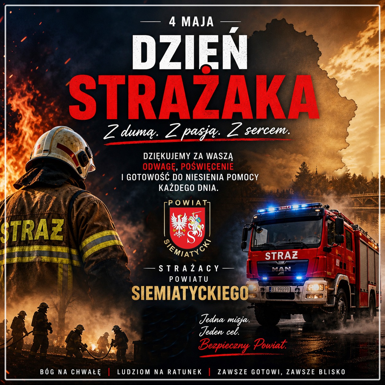 Strażak walczący z pożarem po lewej stronie, a po prawej wóz strażacki; z polskim tekstem poświęconym Dniu Strażaka. Tekst transkrypcji 4 MAJA DZIEŃ STRAŻAKA Z dumą. Z pasją. Z sercem. DZIĘKUJEMY ZA WASZĄ ODWAGĘ, POŚWIĘCENIE I GOTOWOŚĆ DO NIESIENIA POMOCY KAŻDEGO DNIA. POWIAT SIEMIATYCKI STRAŻACY POWIATU SIEMIATYCKIEGO Jedna misja. Jeden cel. Bezpieczny Powiat. BÓG NA CHWAŁĘ | LUDZIOM NA RATUNEK | ZAWSZE GOTOWI, ZAWSZE BLISKO