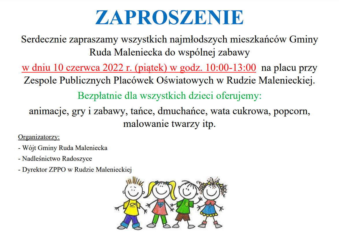 Zaproszenie o poniższej treści: Serdecznie zapraszamy wszystkich najmłodszych mieszkańców Gminy Ruda Maleniecka do wspólnej zabawy w dniu 10 czerwca 2022 r. (piątek) w godz. 10:00-13:00 na placu przy Zespole Publicznych Placówek Oświatowych w Rudzie Malenieckiej. Bezpłatnie dla wszystkich dzieci oferujemy: animacje, gry i zabawy, tańce, dmuchańce, wata cukrowa, popcorn, malowanie twarzy itp.