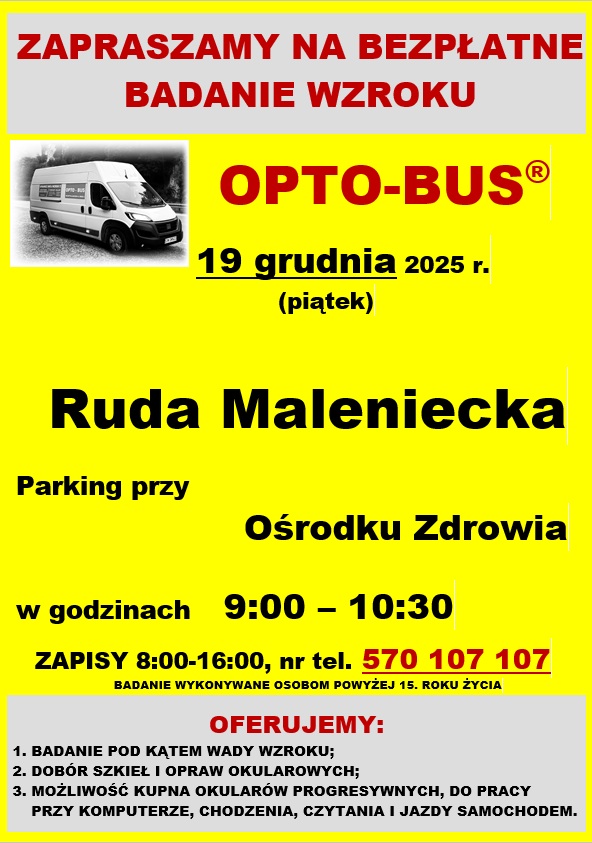  Plakat formatu A4 zawierający informację – zaproszenie na bezpłatne komputerowe badanie wzroku OPTO-BUS. Badanie ma odbyć się w dniu 19 grudnia (piątek), w godzinach od 9.00 do 10.00. Opto-bus będzie zlokalizowany na parkingu przed Ośrodkiem Zdrowia w Rudzie Malenieckiej. Z niniejszego badania mogą skorzystać pacjenci powyżej 15 roku życia. Badania obejmują: - badanie pod kątem ostrości wzroku; - istnieje możliwość zamówienia okularów po atrakcyjnych cenach; - profesjonalny dobór szkieł i opraw okularowych - etui do okularów gratis. Obowiązują zapisy pod numerem telefonu 570 – 107 - 107
