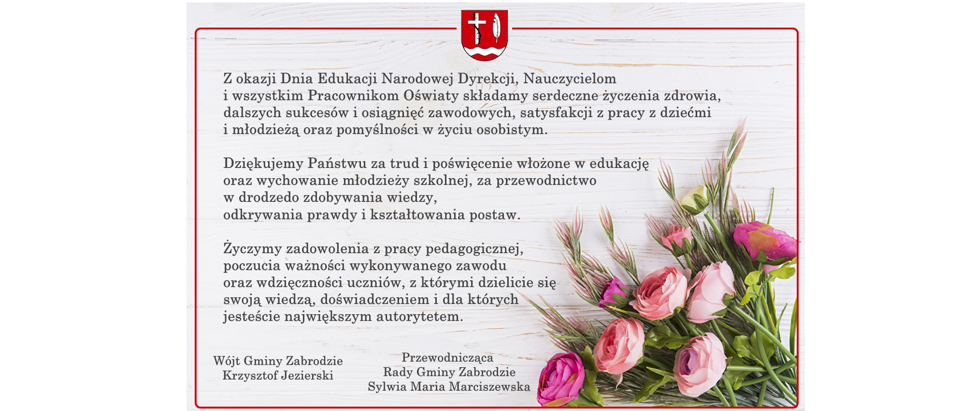 Z okazji Dnia Edukacji Narodowej Dyrekcji, Nauczycielom
i wszystkim Pracownikom Oświaty składam serdeczne życzenia zdrowia, dalszych sukcesów i osiągnięć zawodowych, satysfakcji z pracy z dziećmi i młodzieżą oraz pomyślności w życiu osobistym.
Dziękuję Państwu za trud i poświęcenie włożone w edukację oraz wychowanie młodzieży szkolnej, za przewodnictwo w drodze
do zdobywania wiedzy, odkrywania prawdy i kształtowania postaw.
Życzę zadowolenia z pracy pedagogicznej, poczucia ważności wykonywanego zawodu oraz wdzięczności uczniów,
z którymi dzielicie się swoją wiedzą, doświadczeniem i dla których jesteście największym autorytetem.