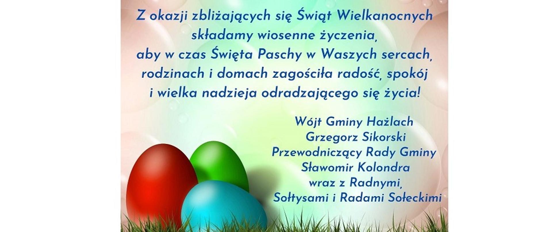 Wielkanocne życzenia. Na kartce trzy jajka w kolorze czerwonym, zielonym i niebieskim. Treść życzeń: Z okazji zbliżających się Świąt Wielkanocnych składamy wiosenne życzenia, aby w czas Święta Paschy w Waszych sercach, rodzinach i domach zagościła radość, spokój i wielka nadzieja odradzającego się życia! Wójt Gminy Hażlach Grzegorz Sikorski, Przewodniczący Rady Gminy Sławomir Kolondra wraz z Radnymi, Sołtysami i Radami Sołeckimi 