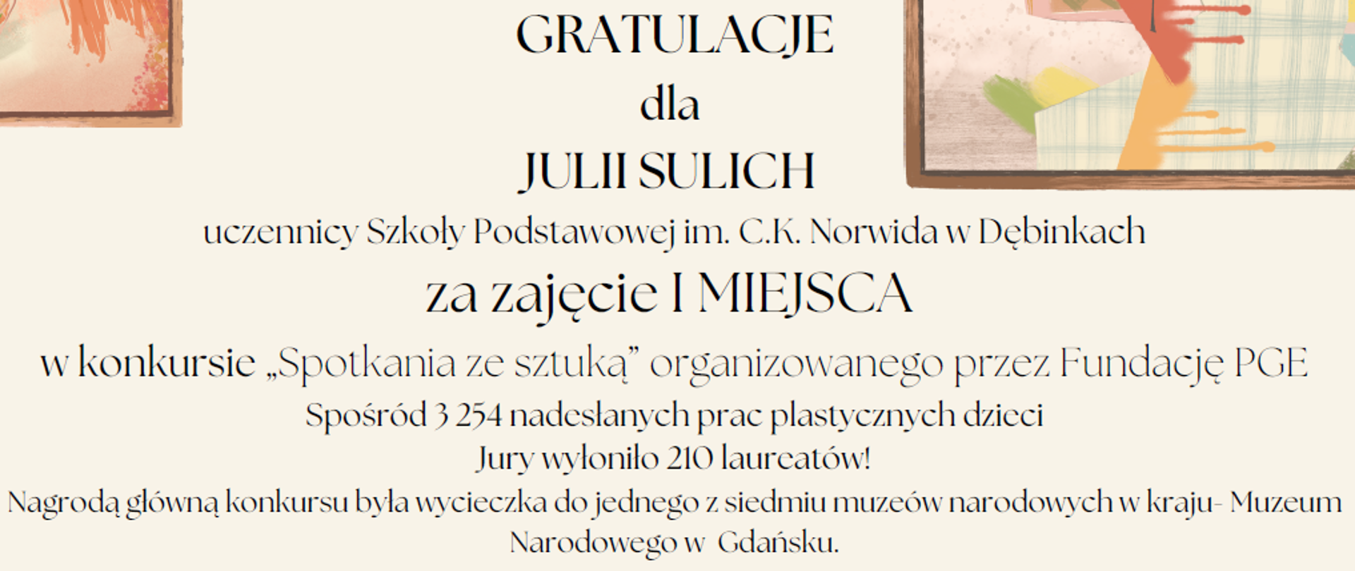 GRATULACJE
dla
JULII SULICH
uczennicy Szkoły Podstawowej im. C.K. Norwida w Dębinkach
za zajęcie I MIEJSCA
w konkursie „Spotkania ze sztuką” organizowanego przez Fundację PGE
Spośród 3 254 nadesłanych prac plastycznych dzieci
Jury wyłoniło 210 laureatów!
Nagrodą główną konkursu była wycieczka do jednego z siedmiu muzeów narodowych w kraju- Muzeum
Narodowego w Gdańsku.
To wyjątkowe osiągnięcie jest dowodem kreatywności, wrażliwości artystycznej oraz ogromnego zaangażowania.
Życzę dalszego rozwijania pasji, wielu inspiracji oraz kolejnych sukcesów artystycznych!
Wójt Gminy Zabrodzie
Krzysztof jezierski