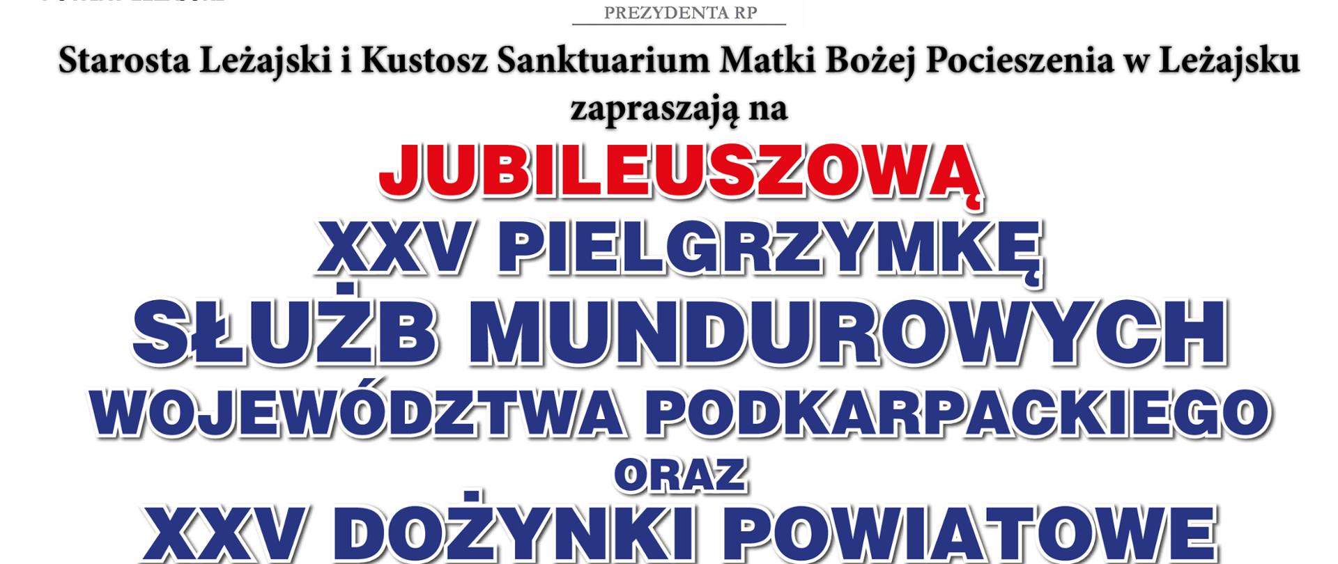 Plakat o treści: Starosta Leżajski i Kustosz Sanktuarium Matki Bożej Pocieszenia w Leżajsku na Jubileuszową XXV Pielgrzymkę Służb Mundurowych Województwa Podkarpackiego oraz XXV Dożynki Powiatowe
Leżajsk 8 września 2024 r.
Niedziela
Program:
10.15 - Zbiórka żołnierzy i służb mundurowych na placu przy Miejskim Centrum Kultury w Leżajsku, Zbiórka delegacji z wieńcami dożynkowymi na placu przy Domu Pielgrzyma
10.30 - Przemarsz do Bazyliki Zwiastowania Najświętszej Maryi Panny w Leżajsku
11.00 - Uroczysta Masza Święta przy ołtarzu polowym
Na górze plakatu loga starostwa powiatowego, patronatu prezydenta RP, Sanktuarium MB Pocieszenia w Leżajsku
Z lewej strony wieńce dożynkowe na dole plakatu loga organizatorów
