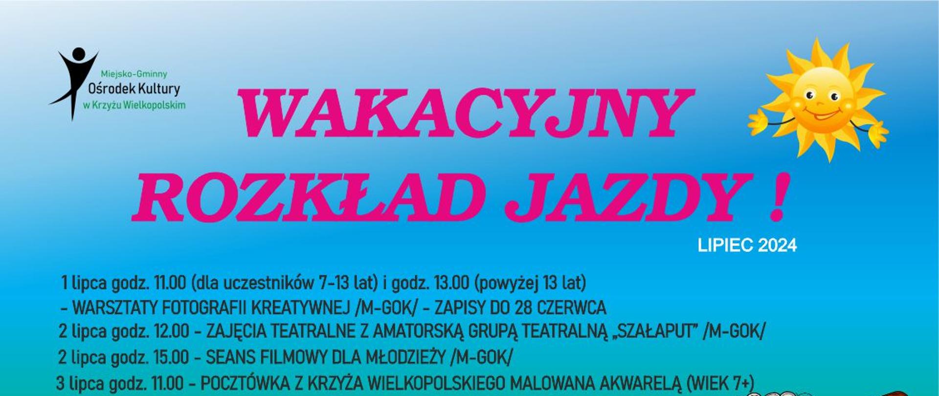 Wakacyjny rozkład jazdy - lipiec 2024
1 lipca godz. 11.00 (dla uczestników 7-13 lat) i godz. 13.00 (powyżej 13 lat)
- WARSZTATY FOTOGRAFII KREATYWNEJ /M-GOK/ - ZAPISY DO 28 CZERWCA
2 lipca godz. 12.00 - ZAJĘCIA TEATRALNE Z AMATORSKĄ GRUPĄ TEATRALNĄ „SZAŁAPUT” /M-GOK/
3 lipca godz. 11.00 - POCZTÓWKA Z KRZYŻA WIELKOPOLSKIEGO MALOWANA AKWARELĄ - wiek 7+
- KOSZT 15 ZŁ OD OSOBY /M-GOK/ - ZAPISY DO 28 CZERWCA
4 lipca godz. 11.00 - PREWENCJA NA WESOŁO - SPOTKANIE Z POLICJANTEM /M-GOK/
5 lipca godz. 11.00 - BAJKOWY PORANEK /M-GOK/
2 lipca godz. 15.00 - SEANS FILMOWY DLA MŁODZIEŻY /M-GOK/
8 lipca godz. 11.00 - BAJKOWY PORANEK /M-GOK/
9 lipca godz. 11.00 - WARSZTATY CERAMICZNE - KOSZT 25 ZŁ OD OSOBY /M-GOK/ - ZAPISY DO 2 LIPCA - wiek 7+
11 lipca godz. 11.00 - MAKRAMOWE SPLOTY /M-GOK/ - ZAPISY DO 9 LIPCA
9 lipca godz. 14.00 - ZAJĘCIA Z LEGO (DLA UCZESTNIKÓW W WIEKU 10 +) /M-GOK/ - ZAPISY DO 8 LIPCA
10 lipca godz. 12.00 - ZAJĘCIA TEATRALNE Z AMATORSKĄ GRUPĄ TEATRALNĄ „SZAŁAPUT” /M-GOK/
11 lipca godz. 15.00 - SEANS FILMOWY DLA MŁODZIEŻY /M-GOK/
12 lipca godz. 11.00 - WARSZTATY FLORYSTYCZNE - KOSZT 25 ZŁ OD OSOBY /M-GOK/ - ZAPISY DO 9 LIPCA
16 lipca godz. 11.00 - WARSZTATY TAŃCA NOWOCZESNEGO /M-GOK/
17 lipca godz. 11.00 - WARSZTATY - KORALIKOWE BRELOKI /M-GOK/
19 lipca godz. 11.00 - PREWENCJA NA WESOŁO - SPOTKANIE ZE STRAŻAKAMI /PARK im. JANA PAWŁA II/
15 lipca godz. 11.00 - BAJKOWY PORANEK /M-GOK/
16 lipca godz. 14.00 - ZAJĘCIA Z LEGO (DLA UCZESTNIKÓW W WIEKU 10 +) /M-GOK/ - ZAPISY DO 15 LIPCA
18 lipca godz. 12.00 - ZAJĘCIA TEATRALNE Z AMATORSKĄ GRUPĄ TEATRALNĄ „SZAŁAPUT” /M-GOK/
17 lipca godz. 15.00 - SEANS FILMOWY DLA MŁODZIEŻY /M-GOK/
22 lipca godz. 11.00 - BAJKOWY PORANEK /M-GOK/
23 lipca godz. 11.00 - „OBRAZKI PROSTO Z LASU” - WARSZTATY Z NADLEŚNICTWEM KRZYŻ /M-GOK/
24 lipca godz. 11.00 - WARSZTATY „DROGOWSKAZOWE ANIOŁY” CZĘŚĆ 1 - ZAPISY /M-GOK/
25 lipca godz. 15.00 - RODZINNY KONKURS NA RZEŹBĘ Z PIASKU /PLAŻA NAD J. KRÓLEWSKIM/
24 lipca godz. 15.00 - SEANS FILMOWY DLA MŁODZIEŻY /M-GOK/
23 lipca godz. 14.00 - ZAJĘCIA Z LEGO (DLA UCZESTNIKÓW W WIEKU 10 +) /M-GOK/ - ZAPISY DO 22 LIPCA
25 lipca godz. 11.00 - W ZDROWYM CIELE ZDROWY DUCH /PARK im. JANA PAWŁA II/
26 lipca godz. 12.00 - ZAJĘCIA TEATRALNE Z AMATORSKĄ GRUPĄ TEATRALNĄ „SZAŁAPUT” /M-GOK/
29 lipca godz. 11.00 - BAJKOWY PORANEK /M-GOK/
30 lipca godz. 16.00 - WAKACYJNY KONKURS PIOSENKI /PARK im. JANA PAWŁA II/
31 lipca godz. 11.00 - WARSZTATY „DROGOWSKAZOWE ANIOŁY” - KONTYNUACJA ZAJĘĆ /M-GOK/
30 lipca godz. 11.00 - MALOWANIE NA FOLII XXL /PARK im. JANA PAWŁA II/
31 lipca godz. 15.00 - SEANS FILMOWY DLA MŁODZIEŻY /M-GOK/