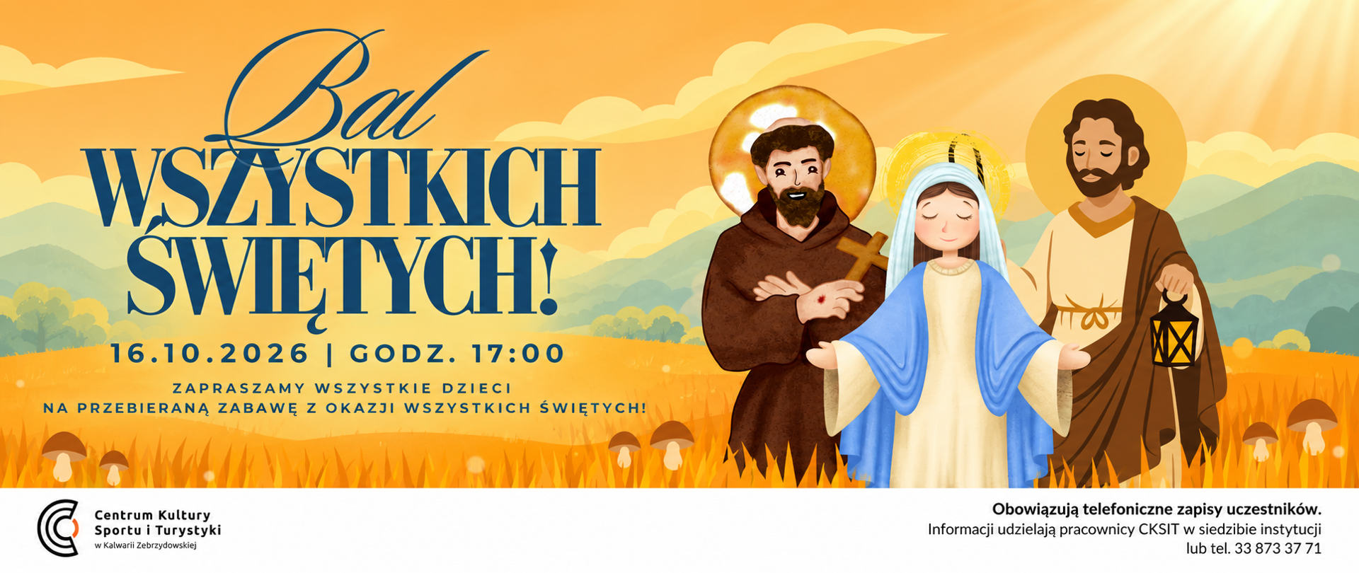 Grafika promująca „Bal Wszystkich Świętych”, który odbędzie się 16 października 2026 roku o godzinie 17:00 w Kalwarii Zebrzydowskiej. Na plakacie, utrzymanym w ciepłej, pomarańczowo-złotej kolorystyce, przedstawiono ilustracje Matki Bożej oraz dwóch świętych. Wydarzenie skierowane jest do dzieci, które zaproszono do udziału w zabawie w przebraniach nawiązujących do postaci świętych. Obowiązują telefoniczne zapisy uczestników. Szczegółowe informacje można uzyskać w Centrum Kultury, Sportu i Turystyki w Kalwarii Zebrzydowskiej pod numerem telefonu 33 873 37 71.