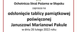 Ochotnicza Straż Pożarna w Słopsku zaprasza na odsłonięcie tablicy pamiątkowej poświęconej Januszowi Marianowi Pakule
w dniu 26 lutego 2022 roku
Program uroczystości:
12:00 Uroczysta Msza Święta w kościele Świętej Trójcy w Niegowie
13:00 Odsłonięcie tablicy na budynku Ochotniczej Straży Pożarnej w Słopsku