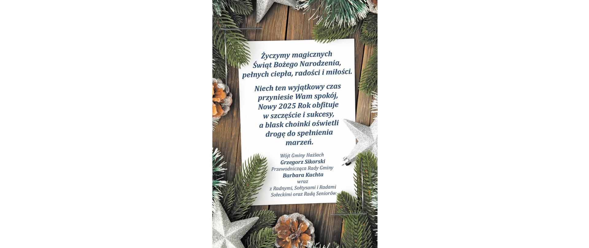 Życzymy magicznych Świąt Bożego Narodzenia, pełnych ciepła, radości i miłości. Niech ten wyjątkowy czas przyniesie Wam spokój, Nowy 2025 Rok obfituje w szczęście i sukcesy, a blask choinki oświetli drogę do spełnienia marzeń. Wójt Gminy Hażlach Grzegorz Sikorski, Przewodnicząca Rady Gminy Barbara Kuchta wraz z Radnymi, Sołtysami i Radami Sołeckimi oraz Radą Seniorów.