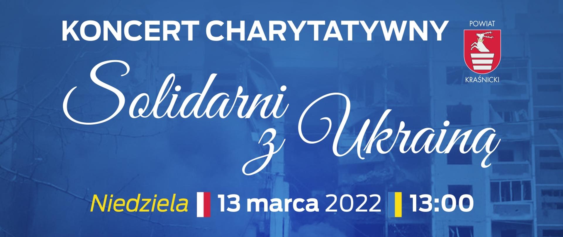 Grafika informująca o koncercie charytatywnym na rzecz poszkodowanych w wojnie na Ukrainie. W górnej części znajduje się biały napis "Koncert charytatywny", obok którego, po prawej stronie znajduje się Hhrb Powiatu Kraśnickiego. W centralną część grafiki stanowi biały, ozdobny napis "Solidarni z Ukrainą". Poniżej w rzędzie znajdują się kolejno: żółty napis "Niedziela", biało-czerwona flaga Polski, data koncertu - 13 marca 2022, niebiesko-żółta flaga Ukrainy, godzina koncertu - 13:00. Treść grafiki rozmieszczona jest na niebieskim tle ukazującym zniszczenia wojenne na Ukrainie.