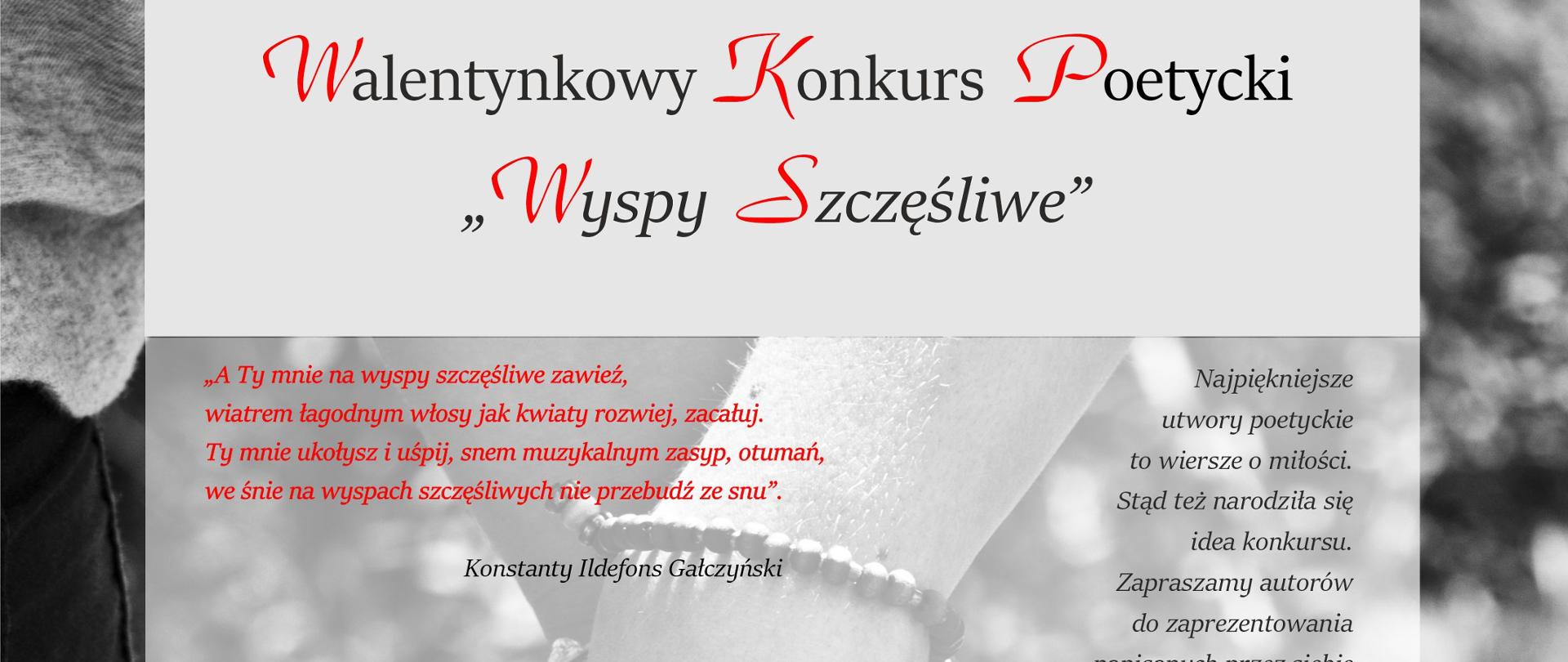 Konkurs Poezji Miłosnej
„Wyspy szczęśliwe”
„A Ty mnie na wyspy szczęśliwe zawieź,
wiatrem łagodnym włosy jak kwiaty rozwiej, zacałuj.
Ty mnie ukołysz i uśpij, snem muzykalnym zasyp, otumań,
we śnie na wyspach szczęśliwych nie przebudź ze snu”.
Konstanty Ildefons Gałczyński
Najpiękniejsze wiersze to wiersze o miłości. Stąd też narodziła się idea
konkursu. Zapraszamy do zaprezentowania miłosnych strof w ramach
konkursu poezji miłosnej kierowanego do młodzieży i dorosłych.
Zasady konkursu:
1. Organizatorem jest Miejsko-Gminny Ośrodek Kultury w Krzyżu Wielkopolskim.
2. Udział mogą wziąć autorzy w następujących grupach wiekowych:
- młodzież w wieku 14 – 18 lat
- dorośli.
3. Warunkiem uczestnictwa jest przesłanie jednego autorskiego
wierszowanego utworu poetyckiego o tematyce miłosnej i przesłanie go
pocztą tradycyjną na adres: Miejsko-Gminny Ośrodek Kultury, ul. Wojska
Polskiego 11, 64-761 Krzyż Wielkopolski lub drogą elektroniczną (e-mail:
izabela.przybyszewska@mgokkrzyz.pl) w nieprzekraczalnym terminie do 28
lutego 2022 r. wraz z wypełnioną kartą zgłoszenia.Karta zgłoszenia oraz
regulamin dostępne na www.mgokkrzyz.pl.
5. Jury weźmie pod uwagę następujące kryteria Kryteria oceny:
- walory literackie,
- poprawność językowa,
- kompozycja.
6. Dla najlepszych autorów przewidziane są nagrody oraz wyróżnienia. O
sposobie przekazania nagrody poinformujemy zainteresowanych telefonicznie.
7. Ewentualne pytania prosimy kierować na adres:
izabela.przybyszewska@mgokkrzyz.pl lub telefonicznie: 67 25 64 139.
Zgłaszając się do konkursu, uczestnik oświadcza, że jest autorem
nadesłanego tekstu oraz, że wyraża zgodę na nieodpłatną publikację
tekstu w materiałach związanych z konkursem na różnorodnych polach
eksploatacyjnych.
Pełnoletni uczestnik lub opiekun prawny uczestnika niepełnoletniego
zgłaszając się do konkursu, oświadcza, że wyraża zgodę na publikowanie
danych osobowych w materiałach związanych z konkursem.
Zgodnie z art.13 ust. 1 Rozporządzenia Parlamentu Europejskiego i Rady
(UE) 2016/679 z dnia 27 kwietnia 2016 roku w sprawie ochrony osób
fizycznych w związku z przetwarzaniem danych osobowych i w sprawie
swobodnego przepływu takich danych oraz uchylenia dyrektywy 95/46/WE
(zwane dalej RODO) informujemy, że Administratorem danych osobowych jest
Miejsko-Gminny Ośrodek Kultury w Krzyżu Wielkopolskim, ul. Wojska
Polskiego 11, 64-761 Krzyż Wielkopolski.
W sprawach związanych z tymi danymi, można kontaktować się z Inspektorem
Ochrony Danych, e-mail: iod@mgokkrzyz.pl. Informacje szczegółowe
znajdują się na stronie internetowej www.mgokkrzyz.pl w zakładce RODO.