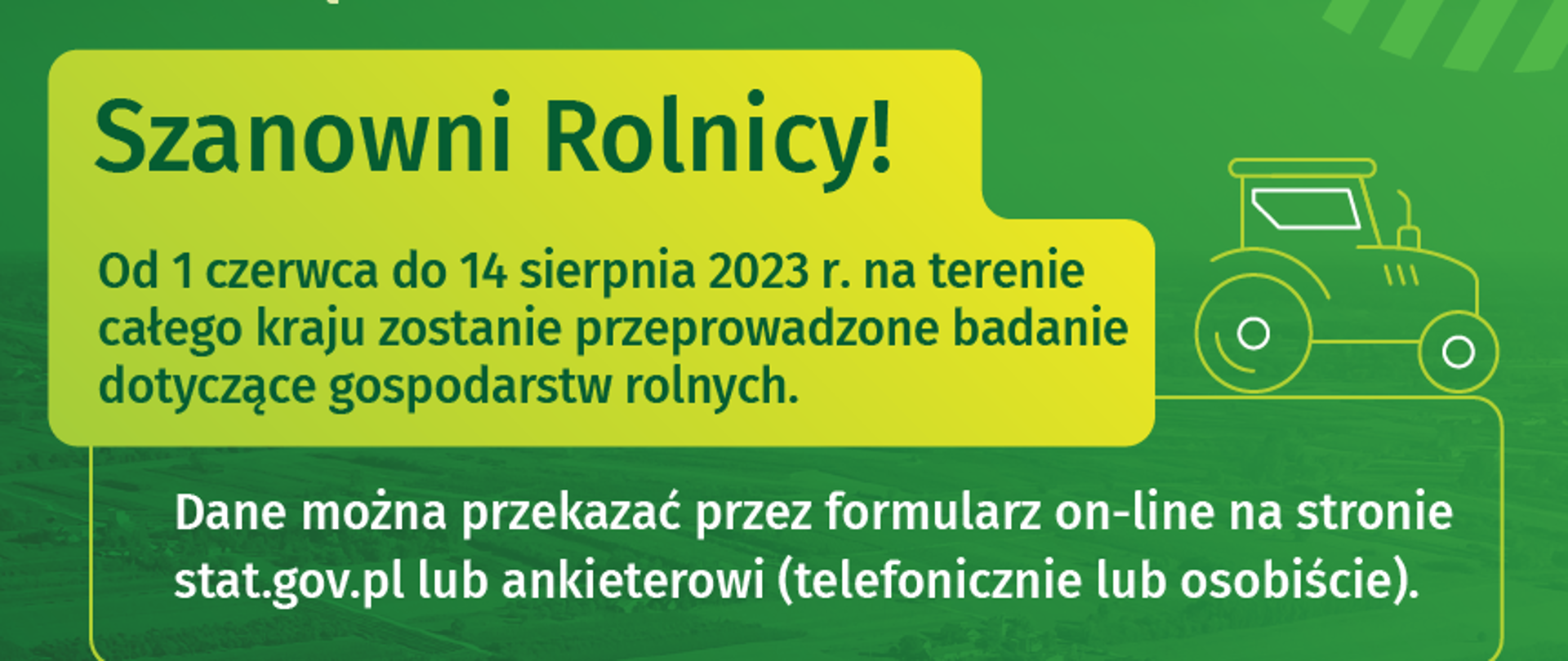 Na zielonym tle " Zintegrowane statystyki dotyczące gospodarstw rolnych. Szanowni Rolnicy! Od 1 czerwca do 14 sierpnia 2023 r. na terenie całego kraju zostanie przeprowadzone badanie dotyczące gospodarstw rolnych. Dane można przekazać przez formularz on-line na stronie stat.gov.pl lub ankieterowi (telefonicznie lub osobiście). Celem badania jest dostarczenie informacji o gospodarstwach rolnych i związanych z nimi gospodarstwach domowych, koniecznej dla realizacji krajowej i regionalnej polityki rolnej. Uzyskane z badania dane stanowią również podstawę do oceny efektów Wspólnej Polityki Rolnej. Tożsamość ankietera można sprawdzić na stronie: badania-ankietowe.stat.gov.pl/sprawdz-tozsamosc-ankietera
Szczegóły: badania-ankietowe.stat.gov.pl
Infolinia: 22 279 99 99
Współfinansowane przez Unię Europejską
GUS