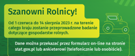 "Szanowni Rolnicy! Od 1 czerwca do 14 sierpnia 2023 r. na terenie całego kraju zostanie przeprowadzone badanie dotyczące gospodarstw rolnych. Dane można przekazać przez formularz on-line na stronie stat.gov.pl lub ankieterowi (telefonicznie lub osobiście). 