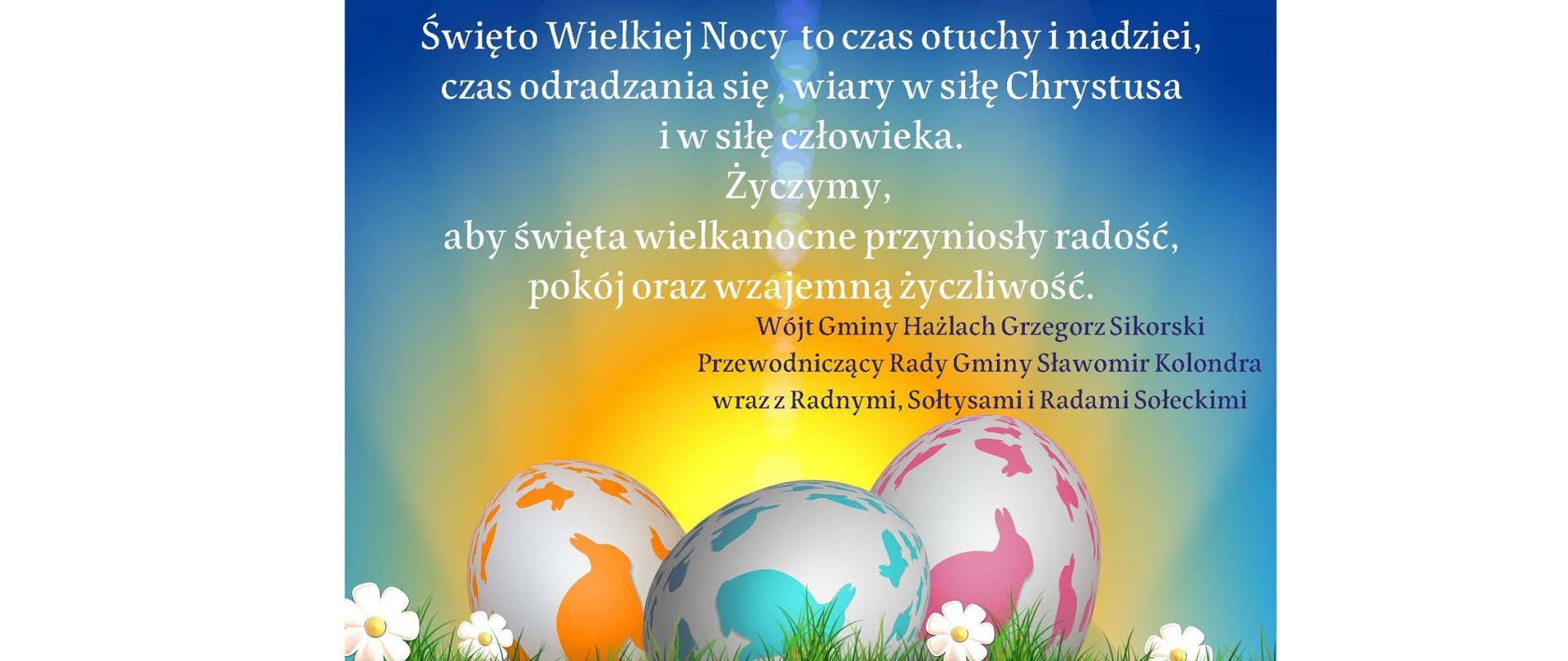 Wielkanocne życzenia. Na kartce świąteczne jajka-pisanki z postaciami zajączków, w tle wschodzące słońce. Treść życzeń: Święto Wielkiej Nocy to czas otuchy i nadziei, czas odradzania się, wiary w siłę Chrystusa i w siłę człowieka. Życzymy, aby święta wielkanocne przyniosły radość, pokój oraz wzajemną życzliwość. Wójt Gminy Hażlach Grzegorz Sikorski, Przewodniczący Rady Gminy Sławomir Kolondra, wraz z Radnymi, Sołtysami i Radami Sołeckimi