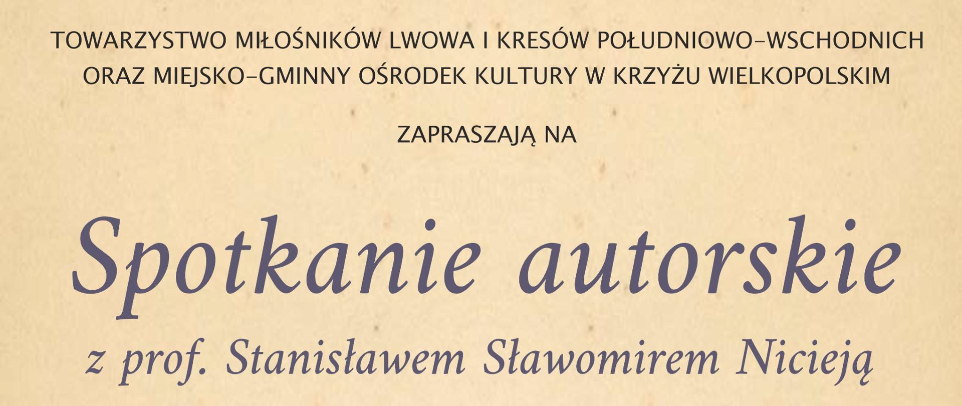 TOWARZYSTWO MIŁOŚNIKÓW LWOWA I KRESÓW POŁUDNIOWO-WSCHODNICH
ORAZ MIEJSKO-GMINNY OŚRODEK KULTURY W KRZYŻU WIELKOPOLSKIM
ZAPRASZAJĄ NA
Spotkanie autorskie
z prof. Stanisławem Sławomirem Nicieją
Historyk, biografista, historyk sztuki, eseista,
senator RP V kadencji oraz długoletni rektor
Uniwersytetu Opolskiego. Laureat wielu nagród
i wyróżnień, m.in. „Gloria Artis”, tygodnika „Polityka”,
„Pro Memoria”, Polskiej Fundacji Kulturalnej w Londynie oraz
niemiecko-polskiej Kulturpreis Schlesien.
Ma w swoim dorobku wiele artykułów oraz 40 książek,
w tym 18 tomów „Kresowej Atlantydy”, w których przedstawia
historię i mitologię kilkudziesięciu miejscowości utraconych
przez Polskę na wschodzie w wyniku II Wojny Światowej.
12 września 2022r.
godz. 16.00
Miejsko-Gminny Ośrodek Kultury
Krzyż Wielkopolski