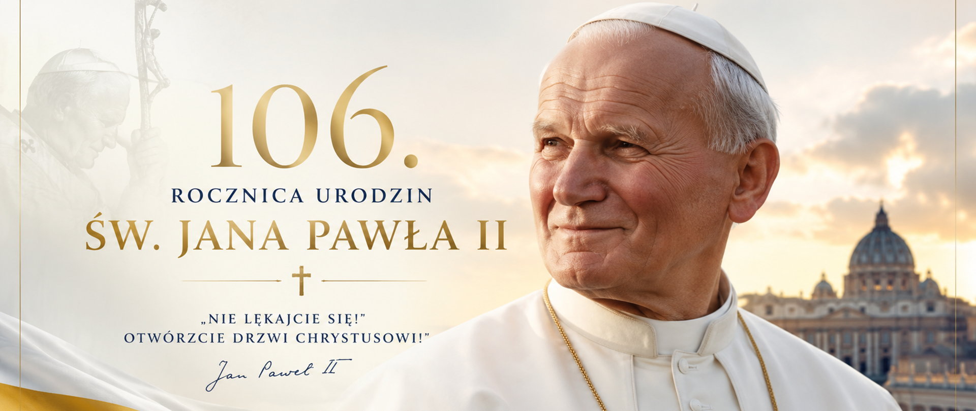 Grafika przedstawia św. Jana Pawła II w białej sutannie na tle Bazyliki św. Piotra w Watykanie. Po lewej stronie widnieje napis: „106. Rocznica Urodzin Św. Jana Pawła II” oraz cytat: „Nie lękajcie się! Otwórzcie drzwi Chrystusowi!”. Całość utrzymana jest w eleganckiej biało-złotej kolorystyce z subtelnymi elementami symboliki papieskiej i religijnej.