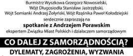 Burmistrz Wyszkowa Grzegorz Nowosielski, Wójt Długosiodła Stanisław Jastrzębski, Wójt Somianki Andrzej Żołyński, Wójt Rząśnika Paweł Kołodziejski serdecznie zapraszają na spotkanie z Andrzejem Porawskim ekspertem Związku Miast Polskich i działaczem samorządowym
CO DALEJ Z SAMORZĄDNOŚCIĄ? DYLEMATY, ZAGROŻENIA, WYZWANIA
26 października 2021 r. gOdZ. 1 8:30 aula Szkoły Wyższej im. R Włodkowica w Wyszkowie