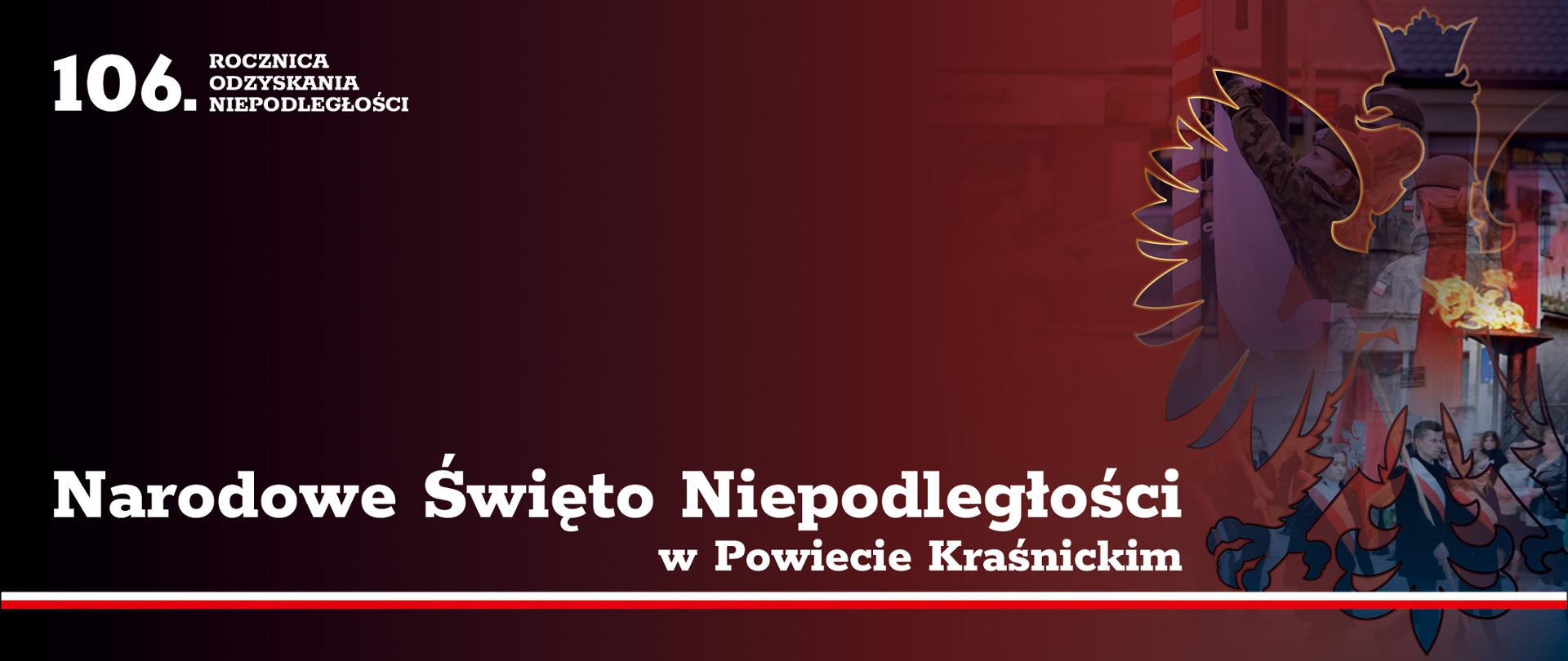 Grafika przedstawia białe napisy na tle. W lewym górnym rogu grafiki znajduje się napis: "106. Rocznica Odzyskania Niepodległości" poniżej znajduje się napis: Narodowe Święto Niepodległości w Powiecie Kraśnickim, a pod nim biało-czerwona flaga Polski biegnąca wzdłuż całej grafiki. Tło od lewej stron przechodzi płynnie od koloru czarnego do czerwonego. W prawej części tła znajduje się zarys godła Polski - orła w koronie, który obrysowany jest złotą linią. Wewnątrz wizerunku orła znajdują się zdjęcia z obchodów Święta Niepodległości, żołnierze wciągający flagę na maszt, niosący sztandary ludzie oraz płonący znicz.