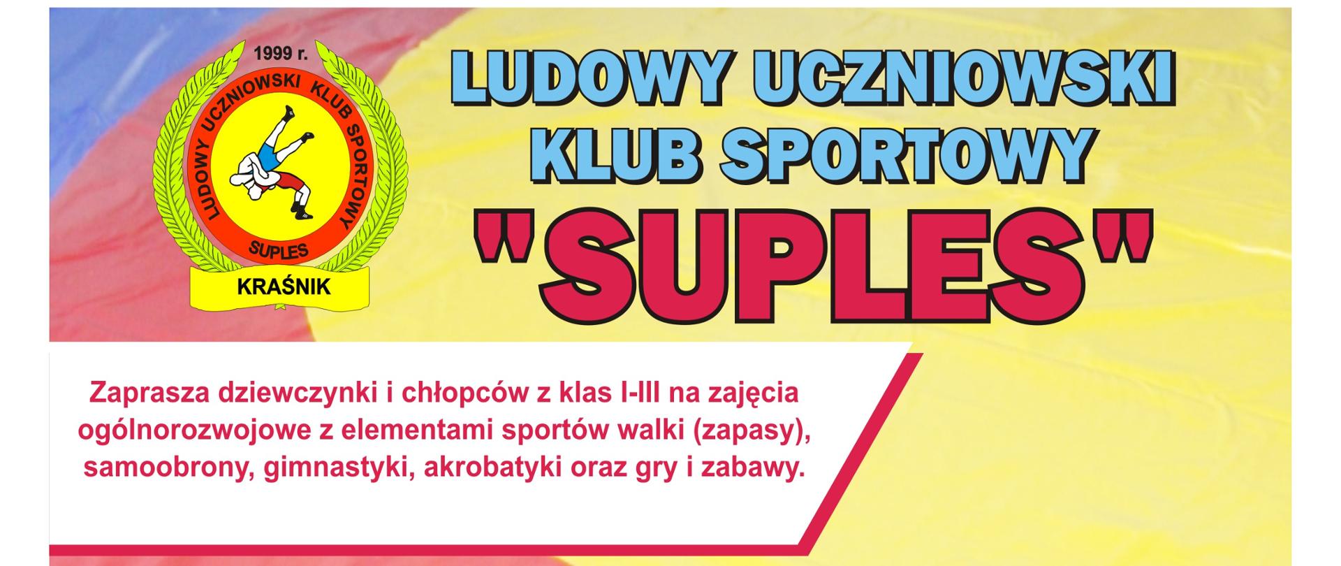 Ulotka zawiera od góry następującą treść: Ludowy Uczniowski Klub Sportowy "Suples" zaprasza dziewczynki i chłopców z klas I-III na zajęcia ogólnorozwojowe z elementami sportów walki (zapasy), samoobrony, gimnastyki, akrobatyki oraz gry i zabawy. Zapewniamy wszechstronny rozwój fizyczny i umysłowy z elementami zapasów. Uczestnicząc w zajęciach rozwiniesz wszystkie cechy motoryczne jak siła, wytrzymałość i szybkość. Dodatkowo rozwiniesz cechy wolicjonalne, silną wolę, odporność na ból, systematyczność oraz odporność na nałogi i używki. Zapraszamy również dziewczęta i chłopców z klas IV-VII na zajęcia sportowe do sekcji zapaśniczej. Zajęcia codziennie w godzinach 17-19. Udział w zajęciach jest bezpłatny! Zapraszamy. Gwarantujemy wspaniałą zabawę! Zajęcia odbywają się na hali Zespołu Szkół nr 3 w Kraśniku przy ul. Słowackiego 7. Zajęcia prowadzą trenerzy: Damian Jakóbczyk, tel. 603298598, Jarosław Kozak, tel. 888509097. W lewym górnym rogu znajduje się logo Suplesu, a samym dole 4 zdjęcia zawodników podczas treningów na hali.