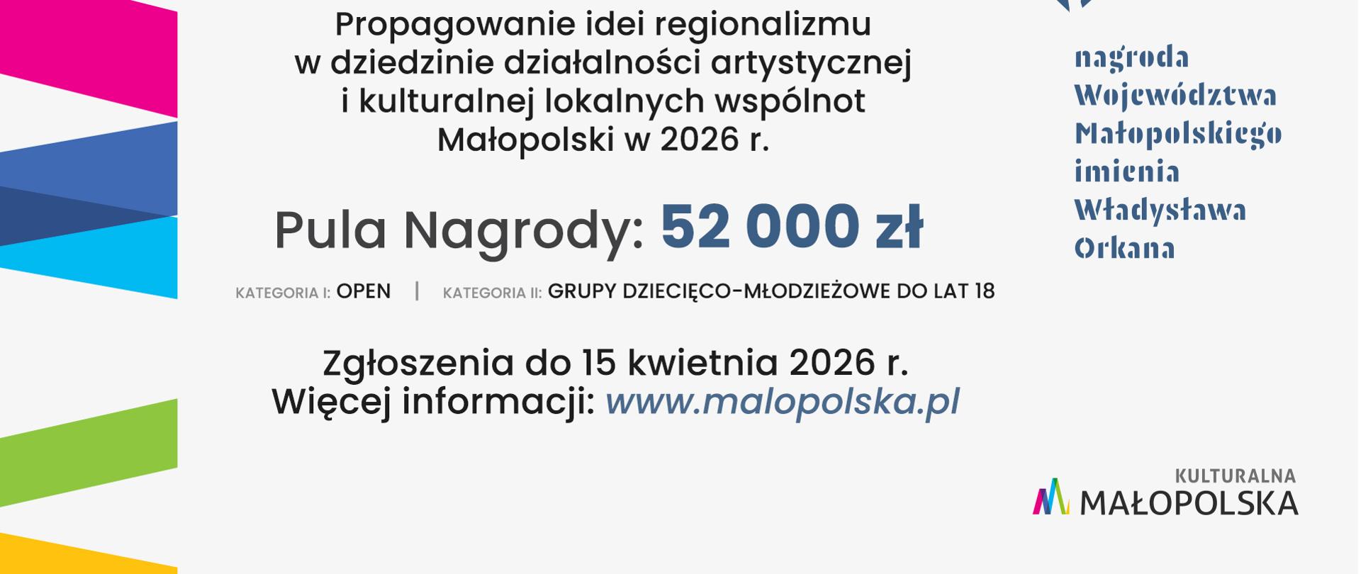 Nabór do Nagrody Województwa Małopolskiego im. W. Orkana. Na plakacie pisze następująco: Propagowanie idei regionalizmu w dziedzinie działalności artystycznej i kulturalnej lokalnych wspólnot Małopolski w 2026 r.
Pula Nagrody: 52 000zł
Kategoria I: OPEN, Kategoria II: Grupy dziecięco-młodzieżowe do lat 18
Zgłoszenia do 15 kwietnia 2026r. Więcej informacji na www.malopolska.pl
W prawym dolnym rogu widać logotyp Kulturalna Małopolska
