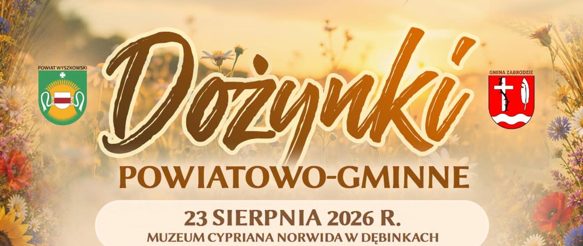 Plakat promujący Dożynki Powiatowo-Gminne, organizowane 23 sierpnia 2026 roku w Muzeum Cypriana Norwida w Dębinkach. W tle złote pole pszenicy o zachodzie słońca, dekoracyjne kwiaty polne i kłosy zbóż. W górnych rogach herby: Powiatu Wyszkowskiego (po lewej) i Gminy Zabrodzie (po prawej).
Harmonogram wydarzenia:
13:30 – Korowód dożynkowy
14:00 – Uroczysta msza święta polowa
15:00 – Ceremoniał dożynkowy, wręczenie nagród i wyróżnień
16:30 – Występ zespołu KGW Zabrodzie
17:00 – Kabaret Łowcy.B
18:00 – Zespół Pieśni i Tańca „Sokołowianie"
19:00 – Monika Lewczuk
20:30 – Łobuzy
21:30 – Zabawa taneczna pod chmurką
Na dole plakatu zdjęcia występujących artystów i zespołów: kobieta z długimi blond włosami, trzej mężczyźni w komicznych przebraniach (kabaret), zespół folklorystyczny w strojach ludowych oraz dwaj mężczyźni w czapkach i okularach przeciwsłonecznych (duet muzyczny).
U dołu plakatu znajdują się logotypy partnerów: Muzeum Cypriana Norwida, Gminne Centrum Kultury i Czytelnictwa w Zabrodziu, Spółdzielnia Socjalna, oraz patronat: NIKiDW – Narodowy Instytut Kultury i Dziedzictwa Wsi.