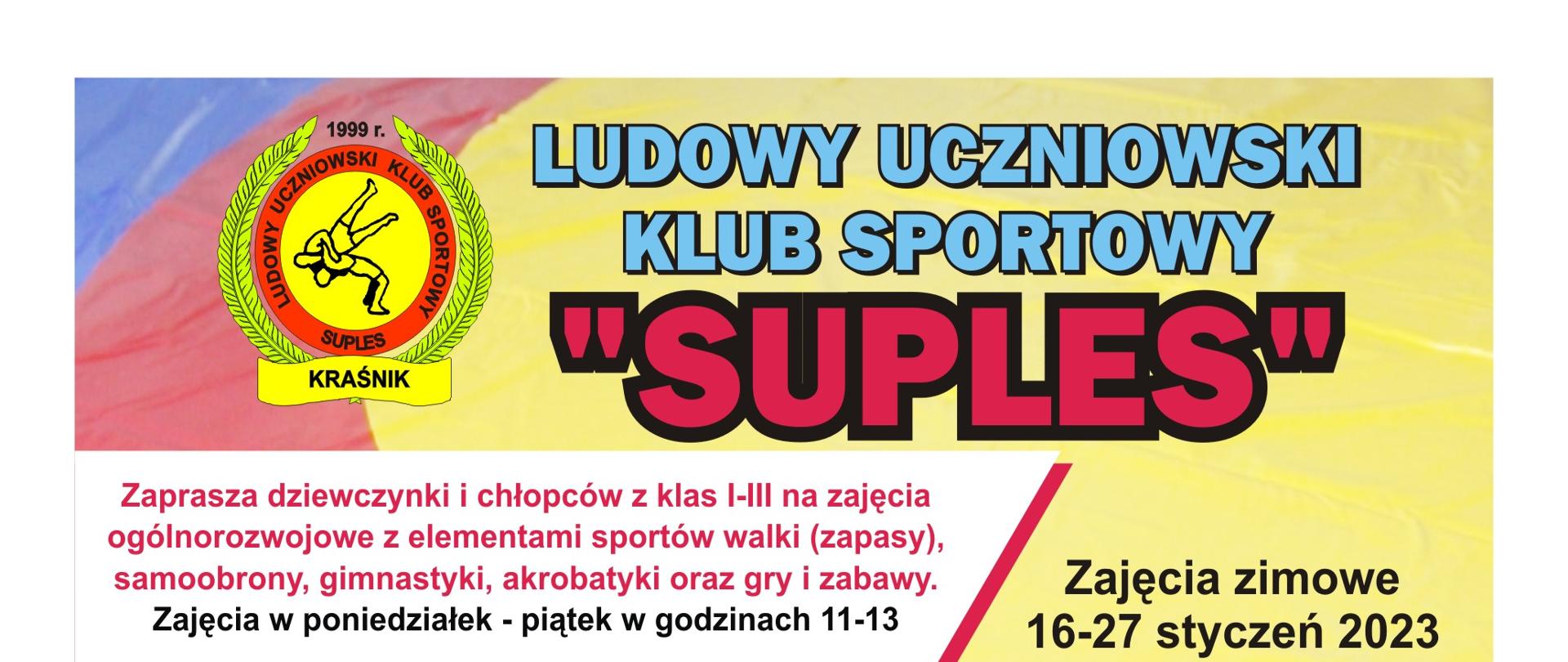 Treść zawarta na plakacie od góry: Ludowy Uczniowski Klub Sportowy "Suples". Zajęcia zimowe 16-27 styczeń 2023. Zaprasza dziewczynki i chłopców z klas I-III na zajęcia ogólnorozwojowe z elementami sportów walki (zapasy) samoobrony, gimnastyki, akrobatyki oraz gry i zabawy. Zajęcia w poniedziałek - piątek w godzinach 11-13. Zapewniamy wszechstronny rozwój fizyczny i umysłowy z elementami zapasów. Uczestnicząc w zajęciach rozwiniesz wszystkie cechy motoryczne jak siła, wytrzymałość i szybkość. Dodatkowo rozwiniesz cechy wolicjonalne silną wolę, odporność na ból, systematyczność oraz odporność na nałogi i używki. Zapraszamy również dziewczęta i chłopców z klas IV-VII na zajęcia sportowe do sekcji zapaśniczej. Zajęcia w poniedziałek - piątek w godzinach 17-19. Udział w zajęciach jest bezpłatny! Zapraszamy. Gwarantujemy wspaniałą zabawę! Zajęcia odbywają się na hali Zespołu Szkół nr 3 w Kraśniku przy ul. Słowackiego 7. Zajęcia prowadzą trenerzy: Damian Jakóbczyk tel. 603 298 598. Jarosław Kozak tel. 888 509 097.