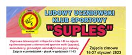 Treść zawarta na plakacie od góry: Ludowy Uczniowski Klub Sportowy "Suples". Zajęcia zimowe 16-27 styczeń 2023. Zaprasza dziewczynki i chłopców z klas I-III na zajęcia ogólnorozwojowe z elementami sportów walki (zapasy) samoobrony, gimnastyki, akrobatyki oraz gry i zabawy. Zajęcia w poniedziałek - piątek w godzinach 11-13.