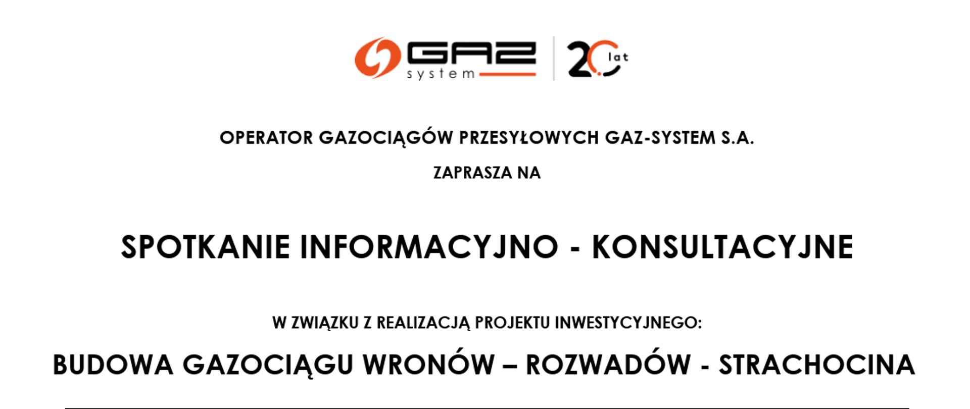 ZAPROSZENIE O TREŚCI :
OPERATOR GAZOCIĄGÓW PRZESYŁOWYCH GAZ-SYSTEM S.A.
ZAPRASZA NA
SPOTKANIE INFORMACYJNO - KONSULTACYJNE
W ZWIĄZKU Z REALIZACJĄ PROJEKTU INWESTYCYJNEGO:
BUDOWA GAZOCIĄGU WRONÓW – ROZWADÓW - STRACHOCINA
TERMIN: 26 WRZEŚNIA 2024 r. (czwartek) godz. 12:00 – 17:00
MIEJSCE: OŚRODEK KULTURY W BIEDACZOWIE
Biedaczów 83B
37-110 Żołynia
GMINA LEŻAJSK, OBRĘB: Biedaczów, Brzóza Królewska, Hucisko
Konsultacje będą miały charakter indywidualnych spotkań z mieszkańcami, bez konieczności wcześniejszej rejestracji.
Udział w konsultacjach oznacza akceptację „Regulaminu spotkań i informacji RODO Operatora Gazociągów Przesyłowych GAZ-SYSTEM S.A. dla osób uczestniczących w spotkaniach informacyjno-konsultacyjnych w związku z realizacją projektu inwestycyjnego: Budowa gazociągu Wronów – Rozwadów - Strachocina”, który stanowi integralną część niniejszego zaproszenia.
Cel konsultacji
Przekazanie informacji na temat projektowanego gazociągu relacji Wronów – Rozwadów – Strachocina:
▪
prezentacja projektowanej trasy, zakresu i harmonogramu inwestycji;
▪
informacje na temat podstaw prawnych realizacji inwestycji, procedury wypłaty odszkodowań.
Opis inwestycji
GAZ-SYSTEM planuje budowę kluczowego gazociągu wysokiego ciśnienia relacji Wronów – Rozwadów - Strachocina o długości około 280 km i średnicy 1000 mm.
Gazociąg stanowić będzie element głównej magistrali przesyłowej w centralnej i południowo – wschodniej Polsce, tworząc dwukierunkowy gazowy szlak transportowy z Litwy, przez Polskę na Słowację, a w przyszłości sięgający również na Ukrainę. Dzięki temu zwiększone będzie bezpieczeństwo dostaw oraz optymalizacja pracy systemu przesyłowego. Inwestycja wpisuje się w koncepcję transformacji energetycznej poprzez rozwój krajowego rynku gazu ziemnego i zwiększenie możliwości przyłączania do sieci odbiorców przemysłowych, w tym wytwórców energii i ciepła.
Uczestnicy spotkania
Konsultacje są dedykowane wszystkim interesariuszom inwestycji. W szczególności zapraszamy właścicieli tych nieruchomości, gdzie będzie przebiegała planowana trasa gazociągu.
Konsultacje będą prowadzone indywidualnie we wskazanym terminie i miejscu. Uczestnicy będą obsługiwani według kolejności przybycia.
Więcej informacji o inwestorze i projekcie znajdą Państwo na stronie:
https://www.gaz-system.pl/pl/system-przesylowy/inwestycje/korytarz-centrum-wschod/wronow-rozwadow-strachocina.html