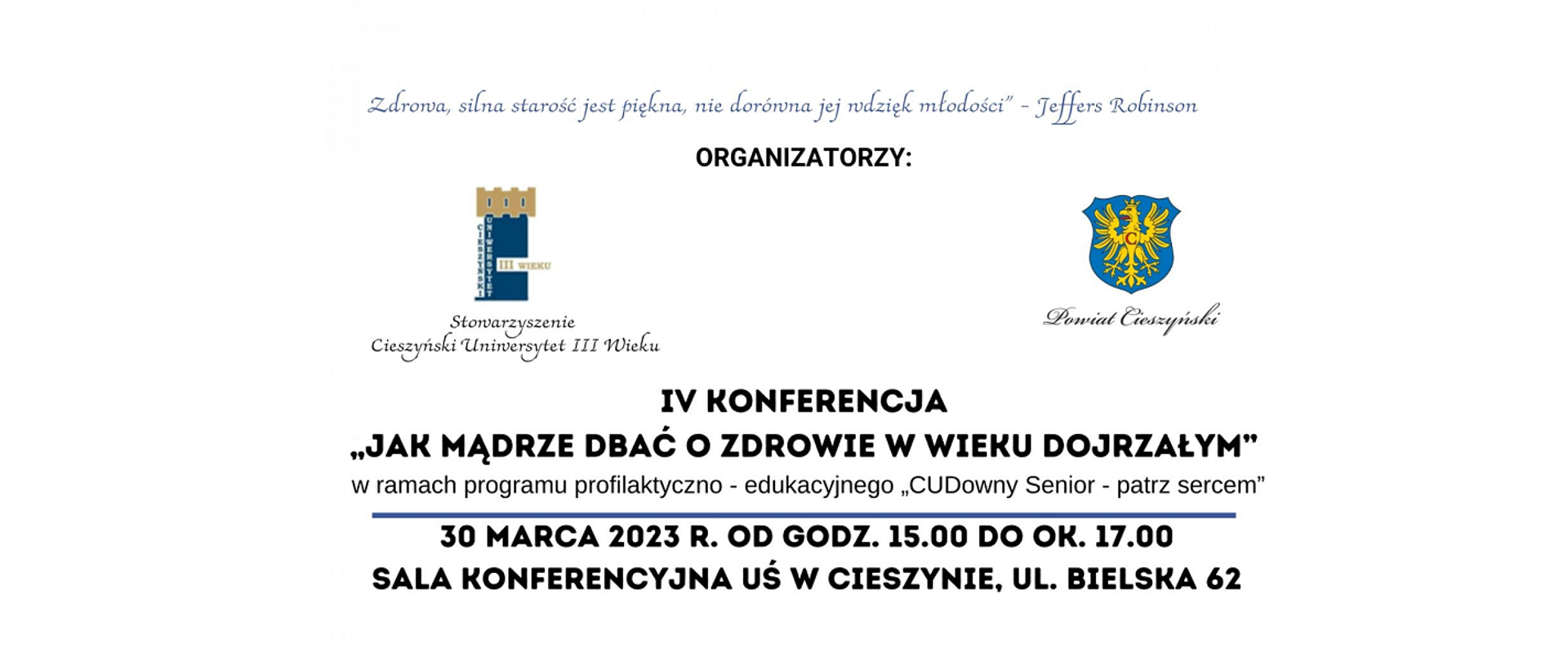Konferencja dla seniorów. Loga organizatorów: Stowarzyszenie Cieszyński Uniwersytet III wieku, Powiat Cieszyński. IV Konferencja „Jak mądrze dbać o zdrowie w wieku dojrzałym” w ramach programu profilaktyczno-edukacyjnego „CUDowny Senior – patrz sercem”. 30 marca 2023 r. od godz. 15.00 do ok. 17.00. Sala konferencyjna UŚ w Cieszynie, ul. Bielska 62. 