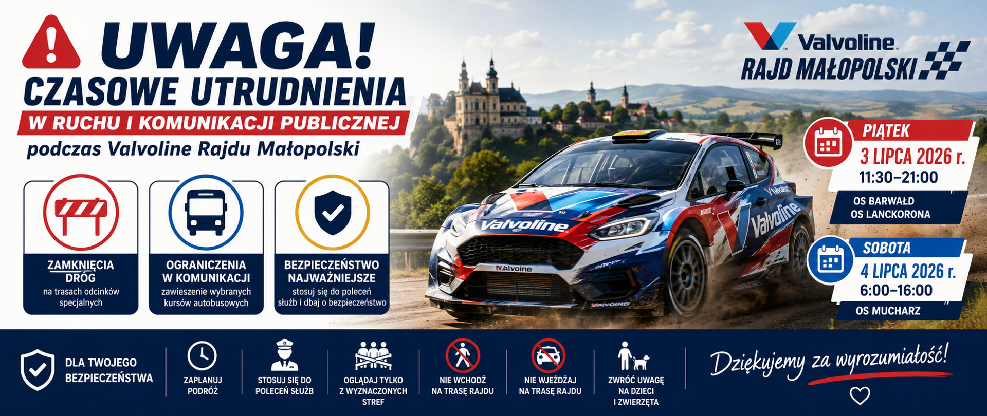 Pozioma grafika informacyjna dotycząca czasowych utrudnień podczas Valvoline Rajdu Małopolski. Po lewej stronie znajduje się duży czerwony znak ostrzegawczy oraz napis „Uwaga! Czasowe utrudnienia w ruchu i komunikacji publicznej podczas Valvoline Rajdu Małopolski”. Poniżej umieszczono trzy piktogramy informujące o zamknięciach dróg, ograniczeniach w komunikacji autobusowej oraz konieczności zachowania zasad bezpieczeństwa.
Po prawej stronie widoczny jest samochód rajdowy Valvoline jadący po szutrowej drodze, na tle krajobrazu z charakterystyczną zabudową Kalwarii Zebrzydowskiej. Obok znajdują się dwie czerwono-niebieskie tablice z terminami utrudnień: 3 lipca 2026 r. (11:30–21:00) – odcinki specjalne Barwałd i Lanckorona oraz 4 lipca 2026 r. (6:00–16:00) – odcinek specjalny Mucharz.
W dolnej części grafiki umieszczono ikonki przypominające o bezpieczeństwie: wcześniejszym zaplanowaniu podróży, stosowaniu się do poleceń służb, oglądaniu rajdu wyłącznie z wyznaczonych stref, niewchodzeniu na trasę rajdu oraz zwróceniu szczególnej uwagi na dzieci i zwierzęta. Po prawej stronie znajduje się napis „Dziękujemy za wyrozumiałość!”. Kolorystyka grafiki utrzymana jest w odcieniach granatu, czerwieni i bieli, nawiązujących do identyfikacji wizualnej rajdu.
