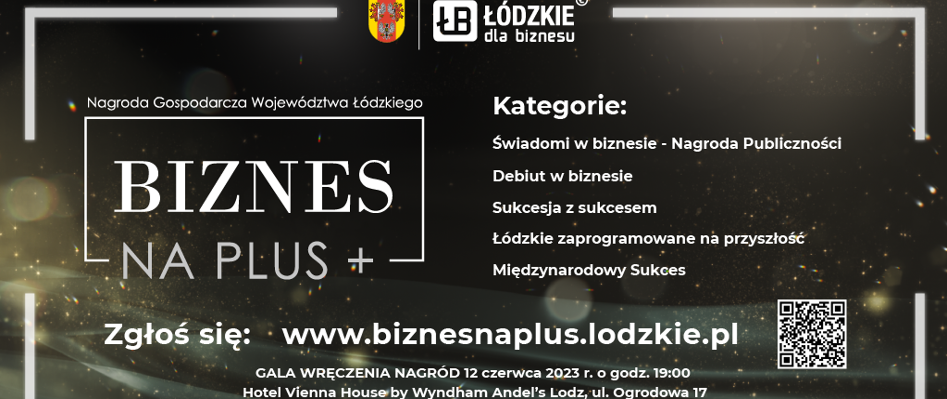 Plakat jest w ciemnej kolorystyce z białym tekstem: "Nagroda Gospodarcza Województwa Łódzkiego BIZNES NA PLUZ+
Kategorie: Świadomi w biznesie - Nagroda Publiczności, Debiut w biznesie, Sukcesja z sukcesem, Łódzkie zaprogramowane na przyszłość, Międzynarodowy sukces
Zgłoś się: www.biznesnaplus.lodzkie.pl
Gala wręczenia nagród 12 czerwca 2023 r. o godz. 19:00 Hotel Vienna House by Wyndham Andel's Lodz, ul. Ogrodowa 17"
Znajduje się również kod QR, który przekieruje na stronę www.biznesnaplus.lodzkie.pl, a na górze plakatu widać logo Łódzkie dla biznesu.