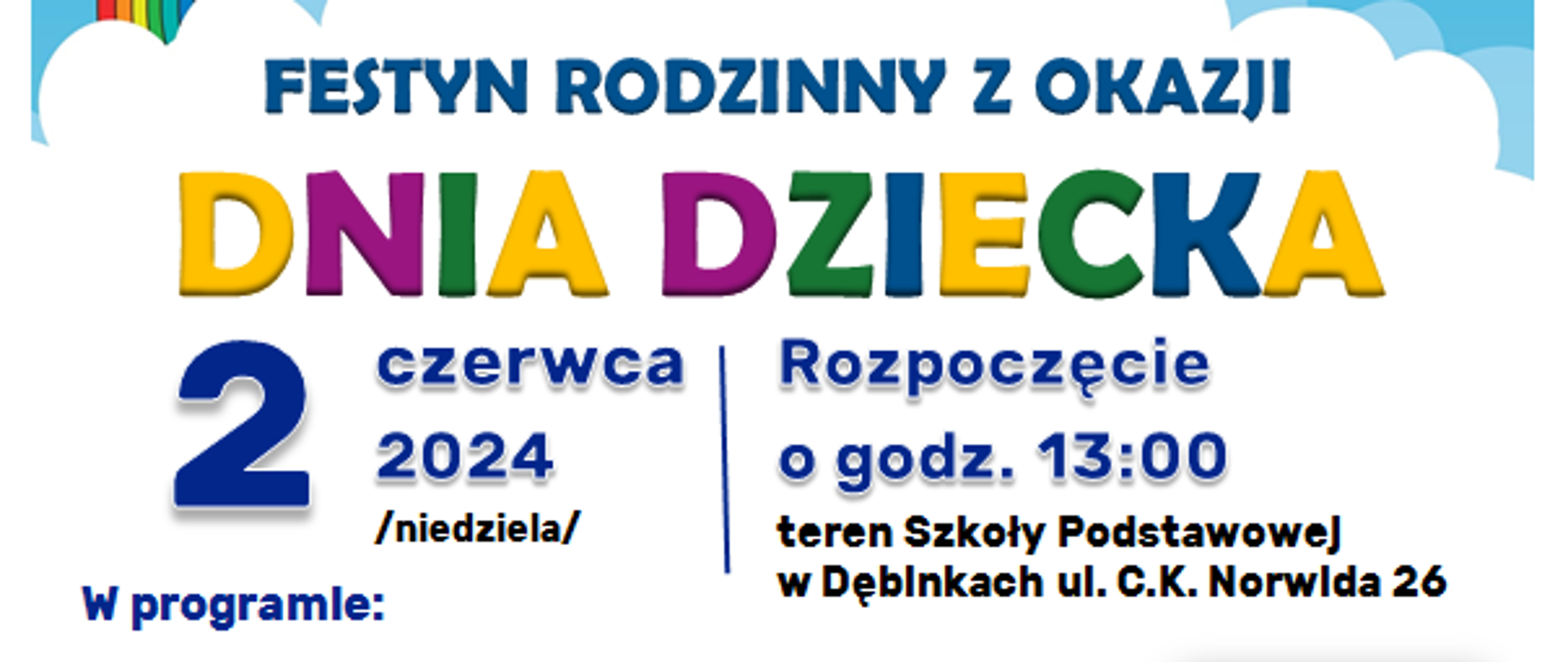 Kolorowy obrazek nieba z tęczą i słońcem.
Zapraszamy na FESTYN RODZINNY Z OKAZJI DNIA DZIECKA 2 czerwca 2024 roku godzina 13:00 teren szkoły podstawowej w Dębinkach.
W programie:
• XXI Gminny Przegląd Piosenki Przedszkolnej
„WESOŁE NUTKI”
• Prezentacje małych form artystycznych
• Blok animacyjny
• Pokazy taneczne i akrobatyczne grup działających
przy GOK w Zabrodziu
• Wspólne tańce dla dzieci w KAŻDYM wieku
• Animacje i atrakcje dla dzieci i rodzin – konkursy
i zabawy
Dodatkowe atrakcje:
• Lunapark
• Kącik malucha
• Stoiska kiermaszowe